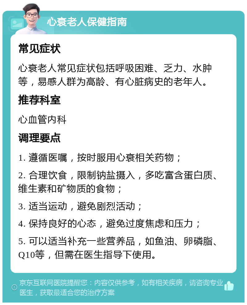 心衰老人保健指南 常见症状 心衰老人常见症状包括呼吸困难、乏力、水肿等，易感人群为高龄、有心脏病史的老年人。 推荐科室 心血管内科 调理要点 1. 遵循医嘱，按时服用心衰相关药物； 2. 合理饮食，限制钠盐摄入，多吃富含蛋白质、维生素和矿物质的食物； 3. 适当运动，避免剧烈活动； 4. 保持良好的心态，避免过度焦虑和压力； 5. 可以适当补充一些营养品，如鱼油、卵磷脂、Q10等，但需在医生指导下使用。