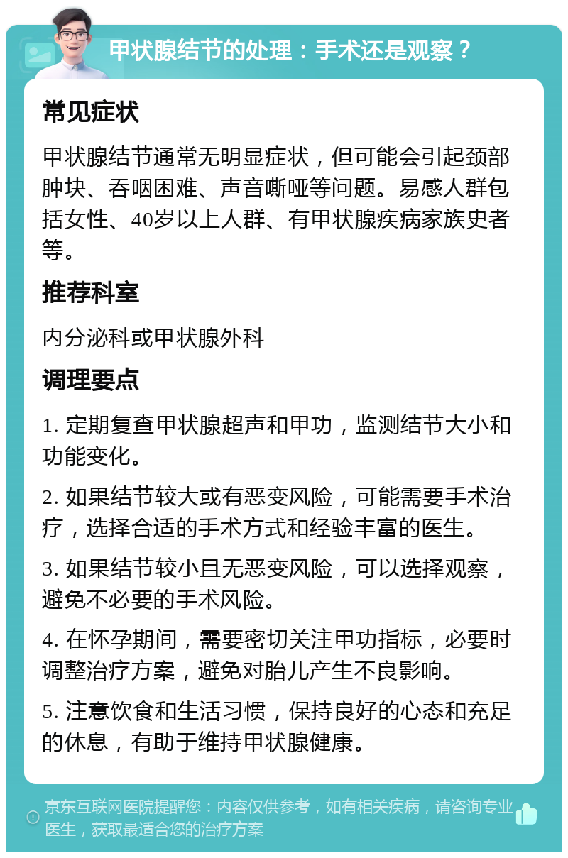 甲状腺结节的处理：手术还是观察？ 常见症状 甲状腺结节通常无明显症状，但可能会引起颈部肿块、吞咽困难、声音嘶哑等问题。易感人群包括女性、40岁以上人群、有甲状腺疾病家族史者等。 推荐科室 内分泌科或甲状腺外科 调理要点 1. 定期复查甲状腺超声和甲功，监测结节大小和功能变化。 2. 如果结节较大或有恶变风险，可能需要手术治疗，选择合适的手术方式和经验丰富的医生。 3. 如果结节较小且无恶变风险，可以选择观察，避免不必要的手术风险。 4. 在怀孕期间，需要密切关注甲功指标，必要时调整治疗方案，避免对胎儿产生不良影响。 5. 注意饮食和生活习惯，保持良好的心态和充足的休息，有助于维持甲状腺健康。