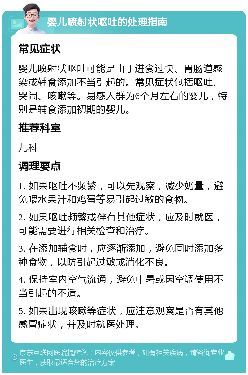 婴儿喷射状呕吐的处理指南 常见症状 婴儿喷射状呕吐可能是由于进食过快、胃肠道感染或辅食添加不当引起的。常见症状包括呕吐、哭闹、咳嗽等。易感人群为6个月左右的婴儿，特别是辅食添加初期的婴儿。 推荐科室 儿科 调理要点 1. 如果呕吐不频繁，可以先观察，减少奶量，避免喂水果汁和鸡蛋等易引起过敏的食物。 2. 如果呕吐频繁或伴有其他症状，应及时就医，可能需要进行相关检查和治疗。 3. 在添加辅食时，应逐渐添加，避免同时添加多种食物，以防引起过敏或消化不良。 4. 保持室内空气流通，避免中暑或因空调使用不当引起的不适。 5. 如果出现咳嗽等症状，应注意观察是否有其他感冒症状，并及时就医处理。