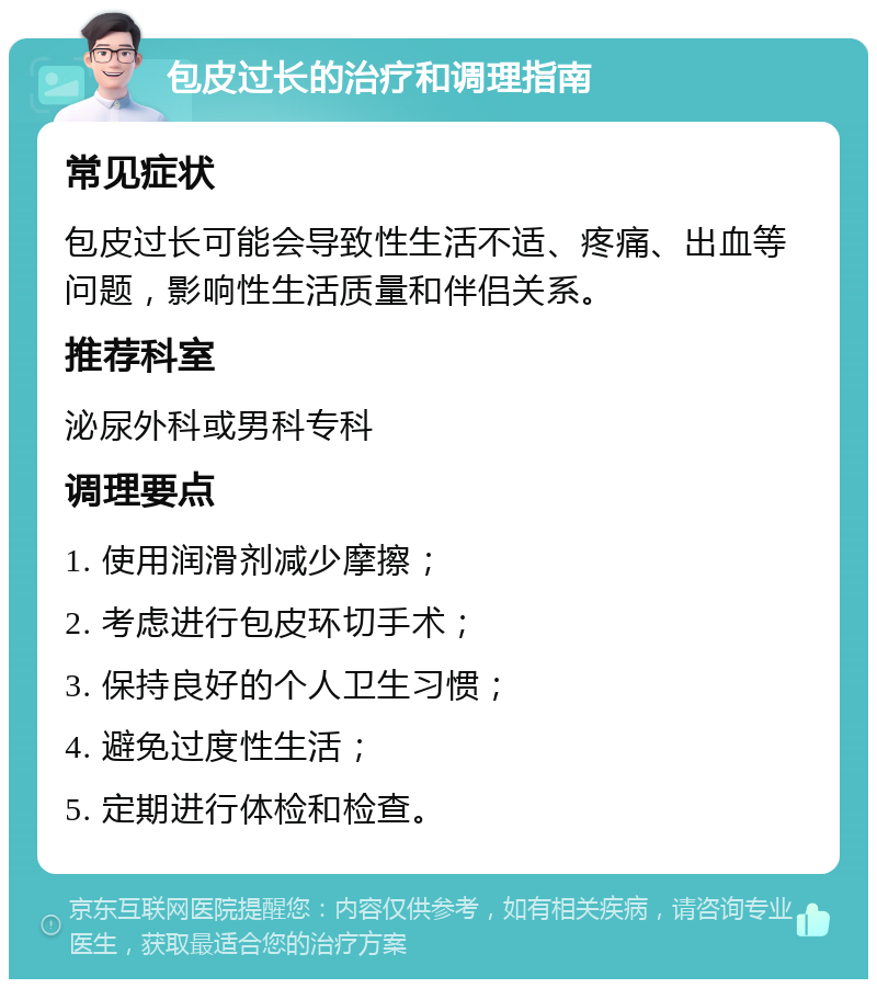 包皮过长的治疗和调理指南 常见症状 包皮过长可能会导致性生活不适、疼痛、出血等问题，影响性生活质量和伴侣关系。 推荐科室 泌尿外科或男科专科 调理要点 1. 使用润滑剂减少摩擦； 2. 考虑进行包皮环切手术； 3. 保持良好的个人卫生习惯； 4. 避免过度性生活； 5. 定期进行体检和检查。