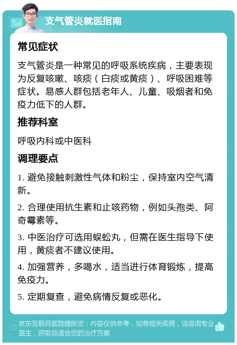 支气管炎就医指南 常见症状 支气管炎是一种常见的呼吸系统疾病，主要表现为反复咳嗽、咳痰（白痰或黄痰）、呼吸困难等症状。易感人群包括老年人、儿童、吸烟者和免疫力低下的人群。 推荐科室 呼吸内科或中医科 调理要点 1. 避免接触刺激性气体和粉尘，保持室内空气清新。 2. 合理使用抗生素和止咳药物，例如头孢类、阿奇霉素等。 3. 中医治疗可选用蜈蚣丸，但需在医生指导下使用，黄痰者不建议使用。 4. 加强营养，多喝水，适当进行体育锻炼，提高免疫力。 5. 定期复查，避免病情反复或恶化。