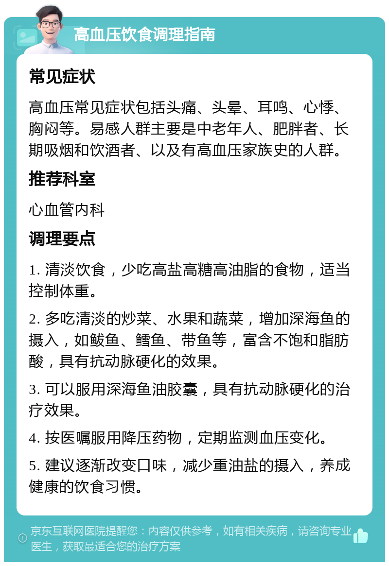 高血压饮食调理指南 常见症状 高血压常见症状包括头痛、头晕、耳鸣、心悸、胸闷等。易感人群主要是中老年人、肥胖者、长期吸烟和饮酒者、以及有高血压家族史的人群。 推荐科室 心血管内科 调理要点 1. 清淡饮食，少吃高盐高糖高油脂的食物，适当控制体重。 2. 多吃清淡的炒菜、水果和蔬菜，增加深海鱼的摄入，如鲅鱼、鳕鱼、带鱼等，富含不饱和脂肪酸，具有抗动脉硬化的效果。 3. 可以服用深海鱼油胶囊，具有抗动脉硬化的治疗效果。 4. 按医嘱服用降压药物，定期监测血压变化。 5. 建议逐渐改变口味，减少重油盐的摄入，养成健康的饮食习惯。