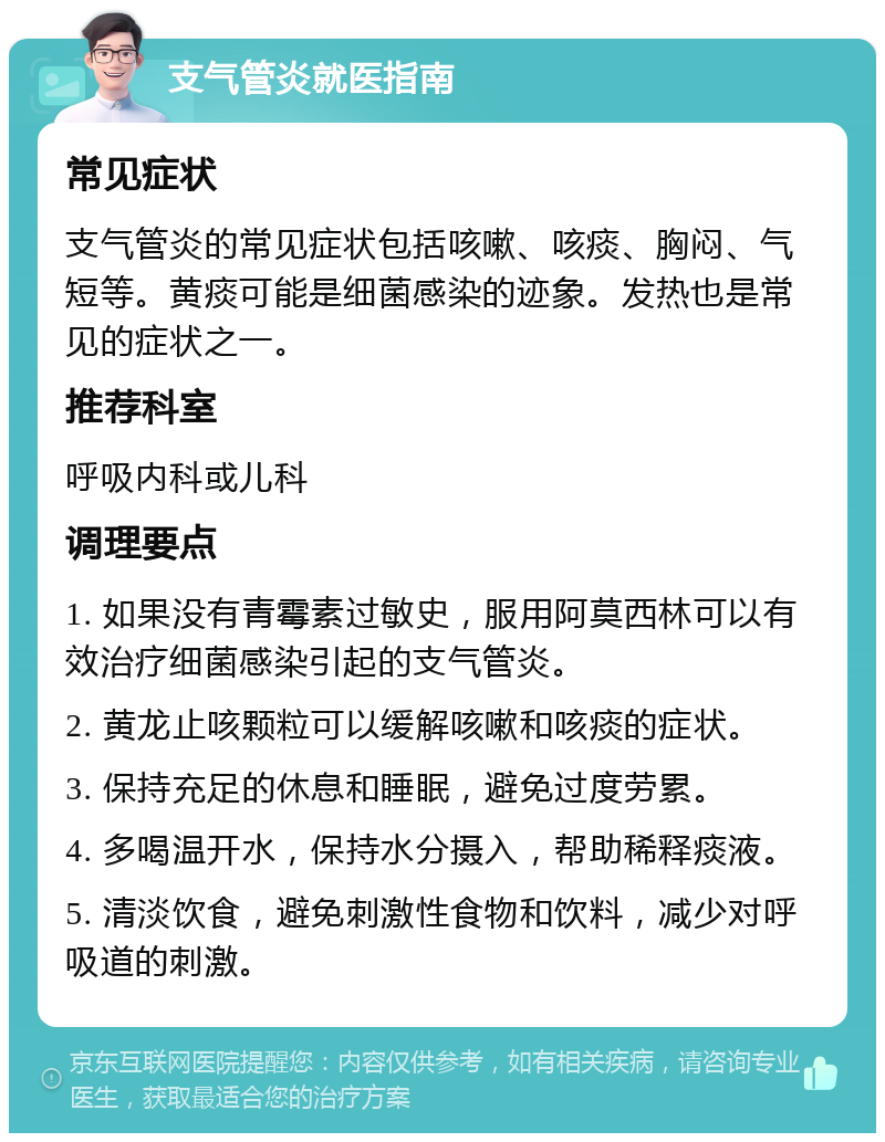 支气管炎就医指南 常见症状 支气管炎的常见症状包括咳嗽、咳痰、胸闷、气短等。黄痰可能是细菌感染的迹象。发热也是常见的症状之一。 推荐科室 呼吸内科或儿科 调理要点 1. 如果没有青霉素过敏史，服用阿莫西林可以有效治疗细菌感染引起的支气管炎。 2. 黄龙止咳颗粒可以缓解咳嗽和咳痰的症状。 3. 保持充足的休息和睡眠，避免过度劳累。 4. 多喝温开水，保持水分摄入，帮助稀释痰液。 5. 清淡饮食，避免刺激性食物和饮料，减少对呼吸道的刺激。