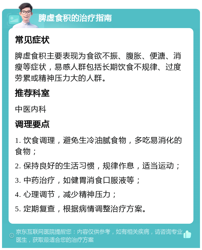 脾虚食积的治疗指南 常见症状 脾虚食积主要表现为食欲不振、腹胀、便溏、消瘦等症状，易感人群包括长期饮食不规律、过度劳累或精神压力大的人群。 推荐科室 中医内科 调理要点 1. 饮食调理，避免生冷油腻食物，多吃易消化的食物； 2. 保持良好的生活习惯，规律作息，适当运动； 3. 中药治疗，如健胃消食口服液等； 4. 心理调节，减少精神压力； 5. 定期复查，根据病情调整治疗方案。