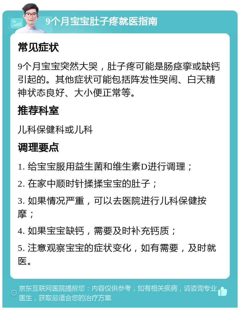 9个月宝宝肚子疼就医指南 常见症状 9个月宝宝突然大哭，肚子疼可能是肠痉挛或缺钙引起的。其他症状可能包括阵发性哭闹、白天精神状态良好、大小便正常等。 推荐科室 儿科保健科或儿科 调理要点 1. 给宝宝服用益生菌和维生素D进行调理； 2. 在家中顺时针揉揉宝宝的肚子； 3. 如果情况严重，可以去医院进行儿科保健按摩； 4. 如果宝宝缺钙，需要及时补充钙质； 5. 注意观察宝宝的症状变化，如有需要，及时就医。