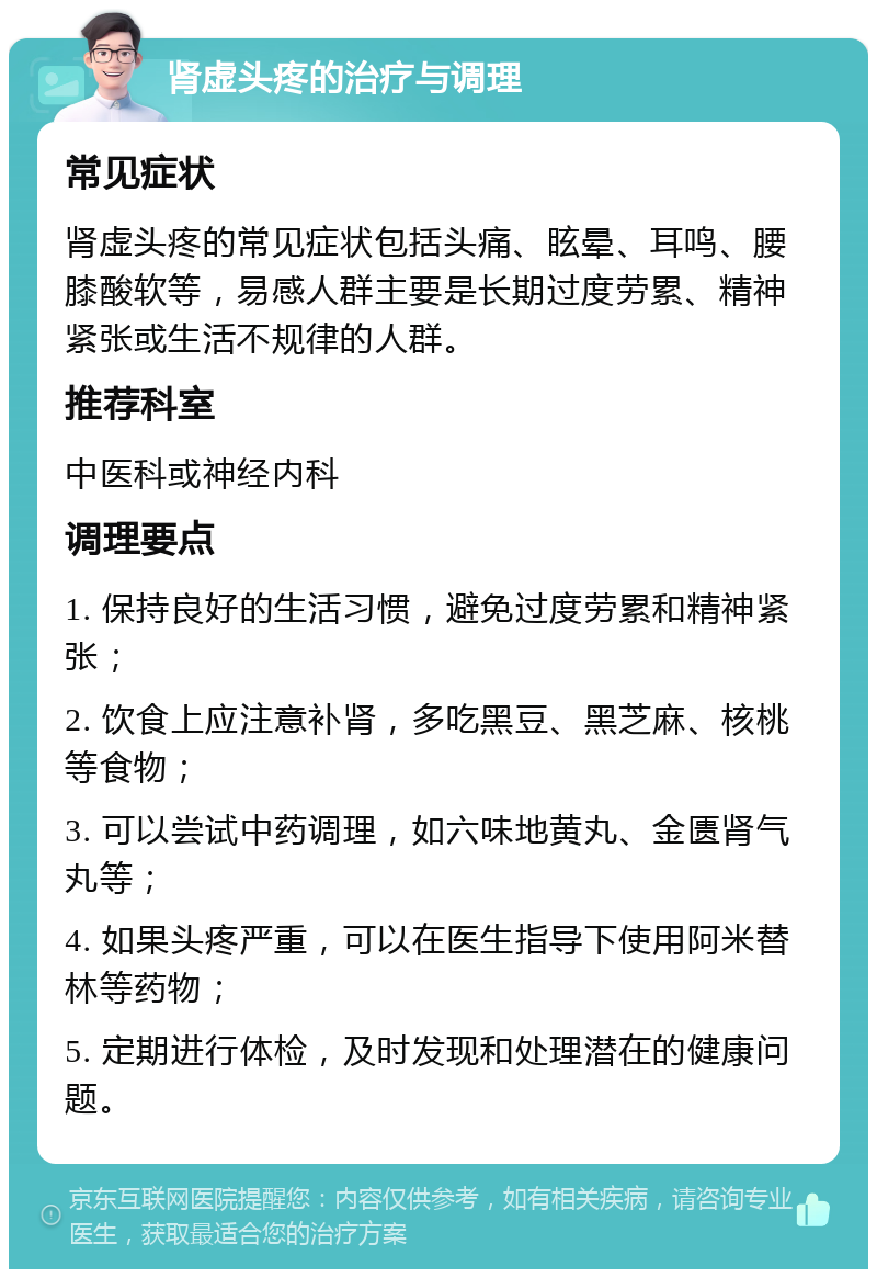 肾虚头疼的治疗与调理 常见症状 肾虚头疼的常见症状包括头痛、眩晕、耳鸣、腰膝酸软等，易感人群主要是长期过度劳累、精神紧张或生活不规律的人群。 推荐科室 中医科或神经内科 调理要点 1. 保持良好的生活习惯，避免过度劳累和精神紧张； 2. 饮食上应注意补肾，多吃黑豆、黑芝麻、核桃等食物； 3. 可以尝试中药调理，如六味地黄丸、金匮肾气丸等； 4. 如果头疼严重，可以在医生指导下使用阿米替林等药物； 5. 定期进行体检，及时发现和处理潜在的健康问题。