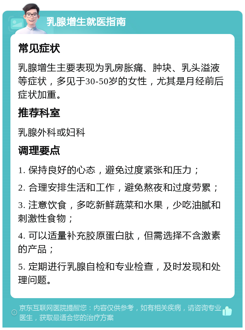 乳腺增生就医指南 常见症状 乳腺增生主要表现为乳房胀痛、肿块、乳头溢液等症状，多见于30-50岁的女性，尤其是月经前后症状加重。 推荐科室 乳腺外科或妇科 调理要点 1. 保持良好的心态，避免过度紧张和压力； 2. 合理安排生活和工作，避免熬夜和过度劳累； 3. 注意饮食，多吃新鲜蔬菜和水果，少吃油腻和刺激性食物； 4. 可以适量补充胶原蛋白肽，但需选择不含激素的产品； 5. 定期进行乳腺自检和专业检查，及时发现和处理问题。