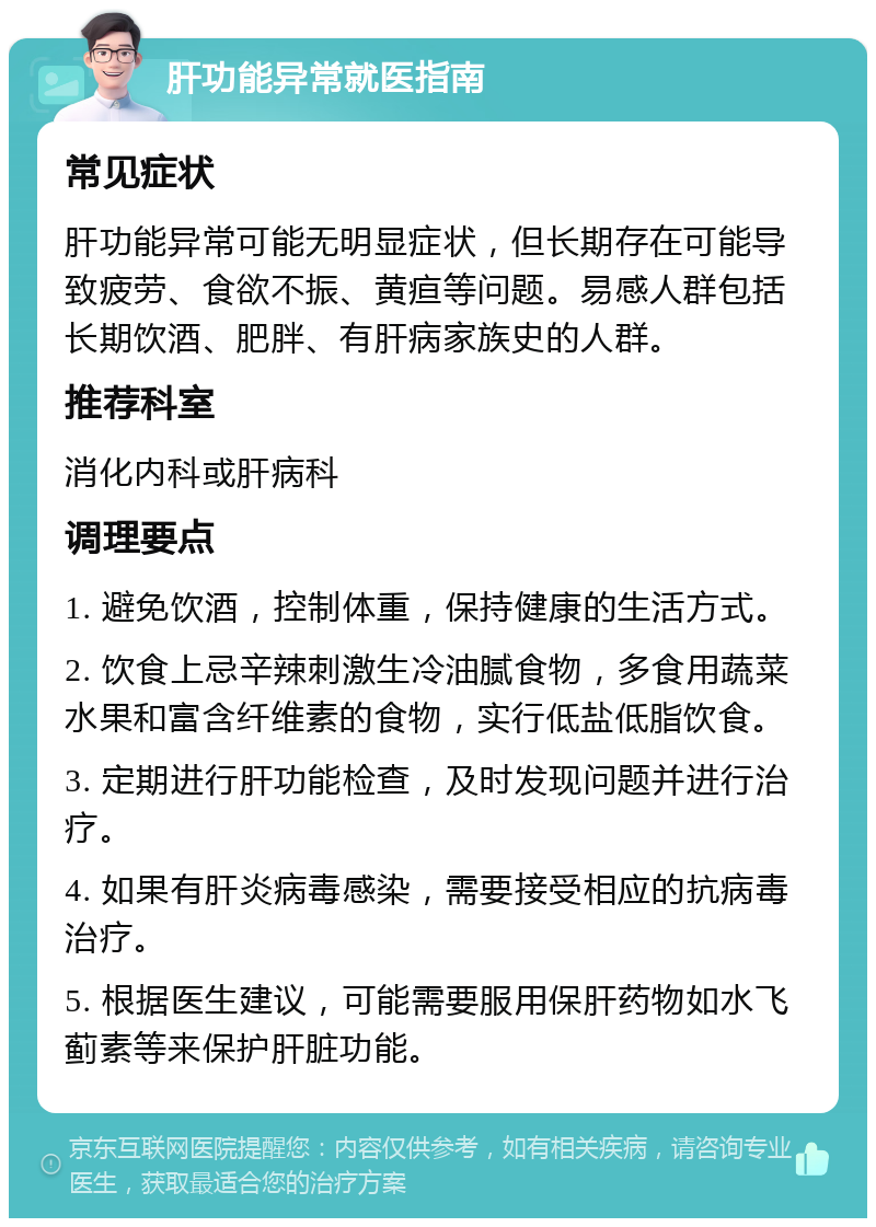 肝功能异常就医指南 常见症状 肝功能异常可能无明显症状，但长期存在可能导致疲劳、食欲不振、黄疸等问题。易感人群包括长期饮酒、肥胖、有肝病家族史的人群。 推荐科室 消化内科或肝病科 调理要点 1. 避免饮酒，控制体重，保持健康的生活方式。 2. 饮食上忌辛辣刺激生冷油腻食物，多食用蔬菜水果和富含纤维素的食物，实行低盐低脂饮食。 3. 定期进行肝功能检查，及时发现问题并进行治疗。 4. 如果有肝炎病毒感染，需要接受相应的抗病毒治疗。 5. 根据医生建议，可能需要服用保肝药物如水飞蓟素等来保护肝脏功能。
