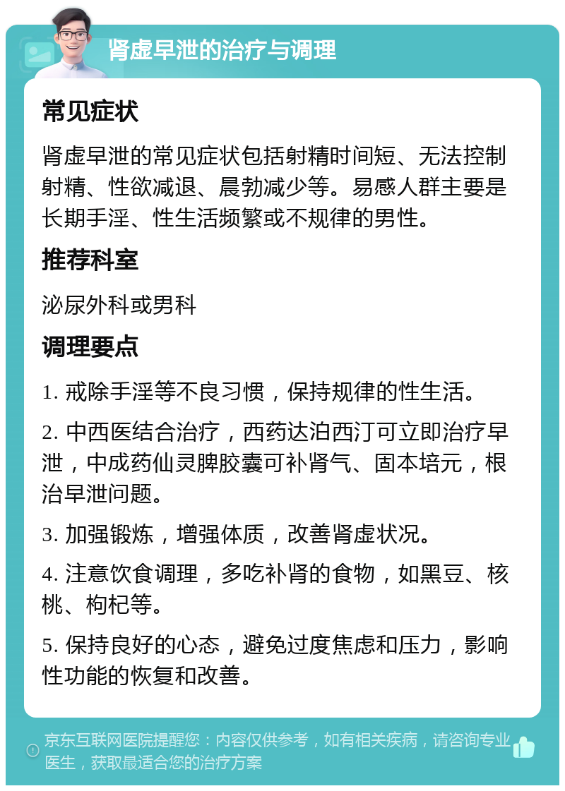 肾虚早泄的治疗与调理 常见症状 肾虚早泄的常见症状包括射精时间短、无法控制射精、性欲减退、晨勃减少等。易感人群主要是长期手淫、性生活频繁或不规律的男性。 推荐科室 泌尿外科或男科 调理要点 1. 戒除手淫等不良习惯，保持规律的性生活。 2. 中西医结合治疗，西药达泊西汀可立即治疗早泄，中成药仙灵脾胶囊可补肾气、固本培元，根治早泄问题。 3. 加强锻炼，增强体质，改善肾虚状况。 4. 注意饮食调理，多吃补肾的食物，如黑豆、核桃、枸杞等。 5. 保持良好的心态，避免过度焦虑和压力，影响性功能的恢复和改善。