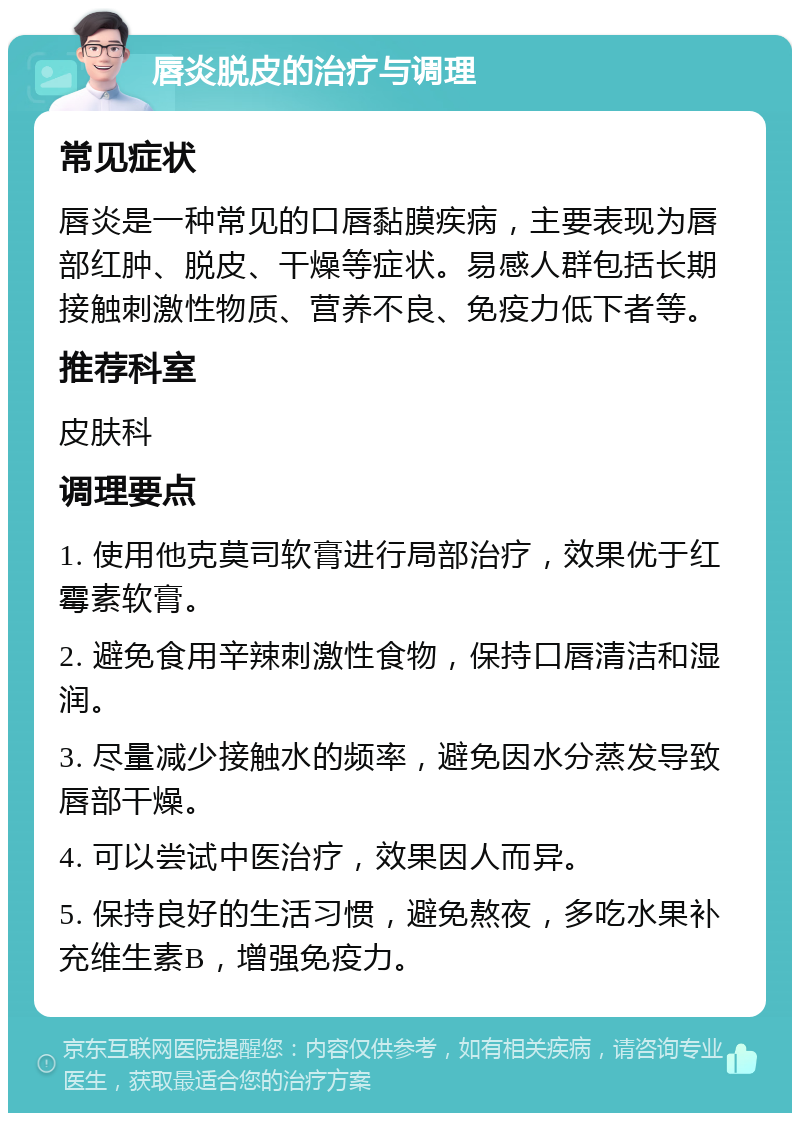 唇炎脱皮的治疗与调理 常见症状 唇炎是一种常见的口唇黏膜疾病，主要表现为唇部红肿、脱皮、干燥等症状。易感人群包括长期接触刺激性物质、营养不良、免疫力低下者等。 推荐科室 皮肤科 调理要点 1. 使用他克莫司软膏进行局部治疗，效果优于红霉素软膏。 2. 避免食用辛辣刺激性食物，保持口唇清洁和湿润。 3. 尽量减少接触水的频率，避免因水分蒸发导致唇部干燥。 4. 可以尝试中医治疗，效果因人而异。 5. 保持良好的生活习惯，避免熬夜，多吃水果补充维生素B，增强免疫力。