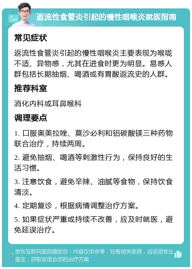 返流性食管炎引起的慢性咽喉炎就医指南 常见症状 返流性食管炎引起的慢性咽喉炎主要表现为喉咙不适、异物感，尤其在进食时更为明显。易感人群包括长期抽烟、喝酒或有胃酸返流史的人群。 推荐科室 消化内科或耳鼻喉科 调理要点 1. 口服奥美拉唑、莫沙必利和铝碳酸镁三种药物联合治疗，持续两周。 2. 避免抽烟、喝酒等刺激性行为，保持良好的生活习惯。 3. 注意饮食，避免辛辣、油腻等食物，保持饮食清淡。 4. 定期复诊，根据病情调整治疗方案。 5. 如果症状严重或持续不改善，应及时就医，避免延误治疗。