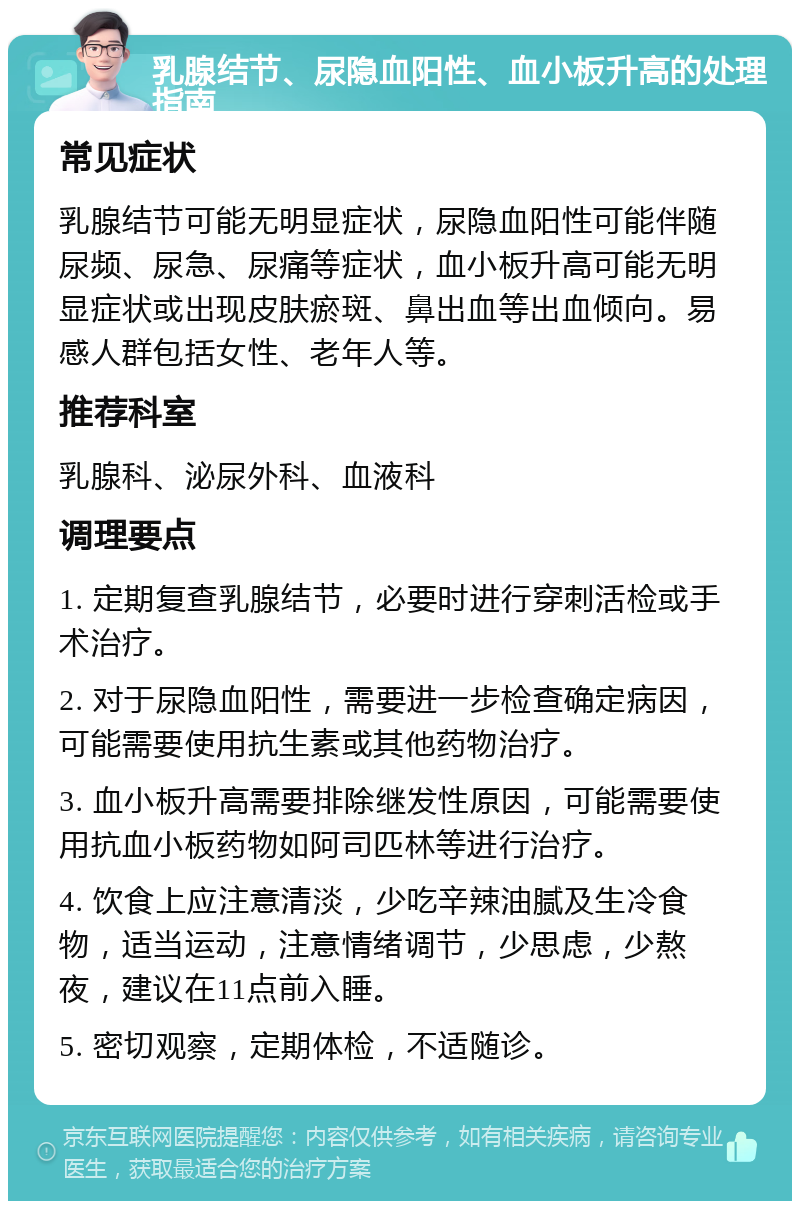 乳腺结节、尿隐血阳性、血小板升高的处理指南 常见症状 乳腺结节可能无明显症状，尿隐血阳性可能伴随尿频、尿急、尿痛等症状，血小板升高可能无明显症状或出现皮肤瘀斑、鼻出血等出血倾向。易感人群包括女性、老年人等。 推荐科室 乳腺科、泌尿外科、血液科 调理要点 1. 定期复查乳腺结节，必要时进行穿刺活检或手术治疗。 2. 对于尿隐血阳性，需要进一步检查确定病因，可能需要使用抗生素或其他药物治疗。 3. 血小板升高需要排除继发性原因，可能需要使用抗血小板药物如阿司匹林等进行治疗。 4. 饮食上应注意清淡，少吃辛辣油腻及生冷食物，适当运动，注意情绪调节，少思虑，少熬夜，建议在11点前入睡。 5. 密切观察，定期体检，不适随诊。