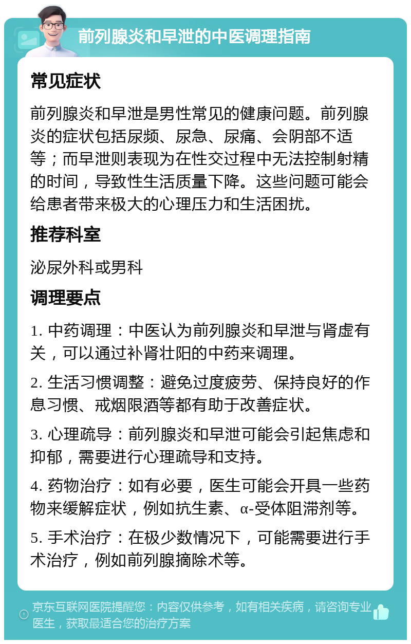 前列腺炎和早泄的中医调理指南 常见症状 前列腺炎和早泄是男性常见的健康问题。前列腺炎的症状包括尿频、尿急、尿痛、会阴部不适等；而早泄则表现为在性交过程中无法控制射精的时间，导致性生活质量下降。这些问题可能会给患者带来极大的心理压力和生活困扰。 推荐科室 泌尿外科或男科 调理要点 1. 中药调理：中医认为前列腺炎和早泄与肾虚有关，可以通过补肾壮阳的中药来调理。 2. 生活习惯调整：避免过度疲劳、保持良好的作息习惯、戒烟限酒等都有助于改善症状。 3. 心理疏导：前列腺炎和早泄可能会引起焦虑和抑郁，需要进行心理疏导和支持。 4. 药物治疗：如有必要，医生可能会开具一些药物来缓解症状，例如抗生素、α-受体阻滞剂等。 5. 手术治疗：在极少数情况下，可能需要进行手术治疗，例如前列腺摘除术等。