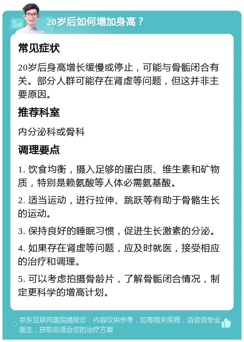 20岁后如何增加身高？ 常见症状 20岁后身高增长缓慢或停止，可能与骨骺闭合有关。部分人群可能存在肾虚等问题，但这并非主要原因。 推荐科室 内分泌科或骨科 调理要点 1. 饮食均衡，摄入足够的蛋白质、维生素和矿物质，特别是赖氨酸等人体必需氨基酸。 2. 适当运动，进行拉伸、跳跃等有助于骨骼生长的运动。 3. 保持良好的睡眠习惯，促进生长激素的分泌。 4. 如果存在肾虚等问题，应及时就医，接受相应的治疗和调理。 5. 可以考虑拍摄骨龄片，了解骨骺闭合情况，制定更科学的增高计划。