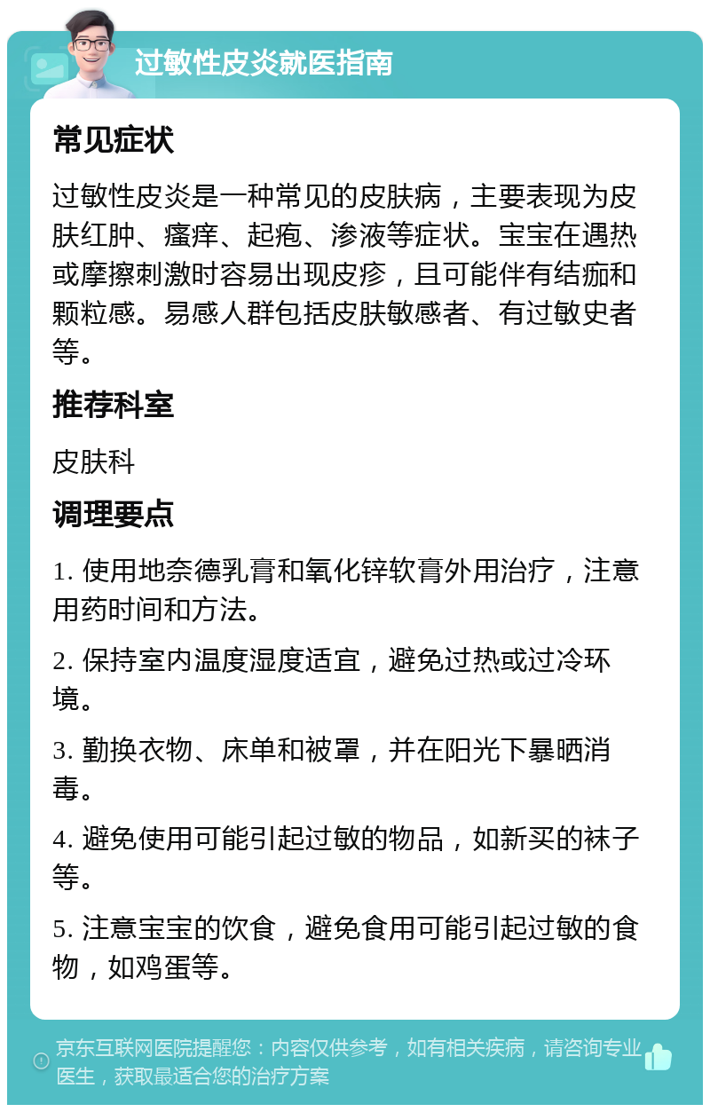 过敏性皮炎就医指南 常见症状 过敏性皮炎是一种常见的皮肤病，主要表现为皮肤红肿、瘙痒、起疱、渗液等症状。宝宝在遇热或摩擦刺激时容易出现皮疹，且可能伴有结痂和颗粒感。易感人群包括皮肤敏感者、有过敏史者等。 推荐科室 皮肤科 调理要点 1. 使用地奈德乳膏和氧化锌软膏外用治疗，注意用药时间和方法。 2. 保持室内温度湿度适宜，避免过热或过冷环境。 3. 勤换衣物、床单和被罩，并在阳光下暴晒消毒。 4. 避免使用可能引起过敏的物品，如新买的袜子等。 5. 注意宝宝的饮食，避免食用可能引起过敏的食物，如鸡蛋等。