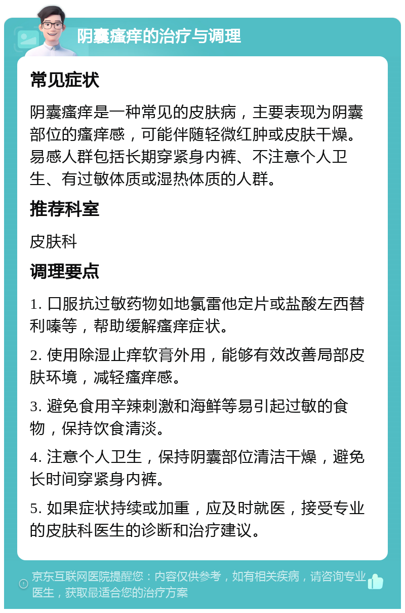 阴囊瘙痒的治疗与调理 常见症状 阴囊瘙痒是一种常见的皮肤病，主要表现为阴囊部位的瘙痒感，可能伴随轻微红肿或皮肤干燥。易感人群包括长期穿紧身内裤、不注意个人卫生、有过敏体质或湿热体质的人群。 推荐科室 皮肤科 调理要点 1. 口服抗过敏药物如地氯雷他定片或盐酸左西替利嗪等，帮助缓解瘙痒症状。 2. 使用除湿止痒软膏外用，能够有效改善局部皮肤环境，减轻瘙痒感。 3. 避免食用辛辣刺激和海鲜等易引起过敏的食物，保持饮食清淡。 4. 注意个人卫生，保持阴囊部位清洁干燥，避免长时间穿紧身内裤。 5. 如果症状持续或加重，应及时就医，接受专业的皮肤科医生的诊断和治疗建议。