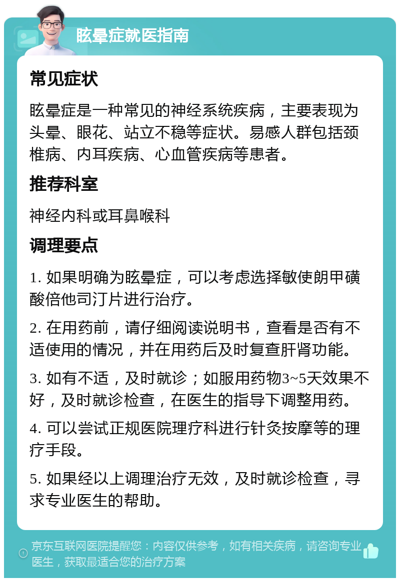 眩晕症就医指南 常见症状 眩晕症是一种常见的神经系统疾病，主要表现为头晕、眼花、站立不稳等症状。易感人群包括颈椎病、内耳疾病、心血管疾病等患者。 推荐科室 神经内科或耳鼻喉科 调理要点 1. 如果明确为眩晕症，可以考虑选择敏使朗甲磺酸倍他司汀片进行治疗。 2. 在用药前，请仔细阅读说明书，查看是否有不适使用的情况，并在用药后及时复查肝肾功能。 3. 如有不适，及时就诊；如服用药物3~5天效果不好，及时就诊检查，在医生的指导下调整用药。 4. 可以尝试正规医院理疗科进行针灸按摩等的理疗手段。 5. 如果经以上调理治疗无效，及时就诊检查，寻求专业医生的帮助。