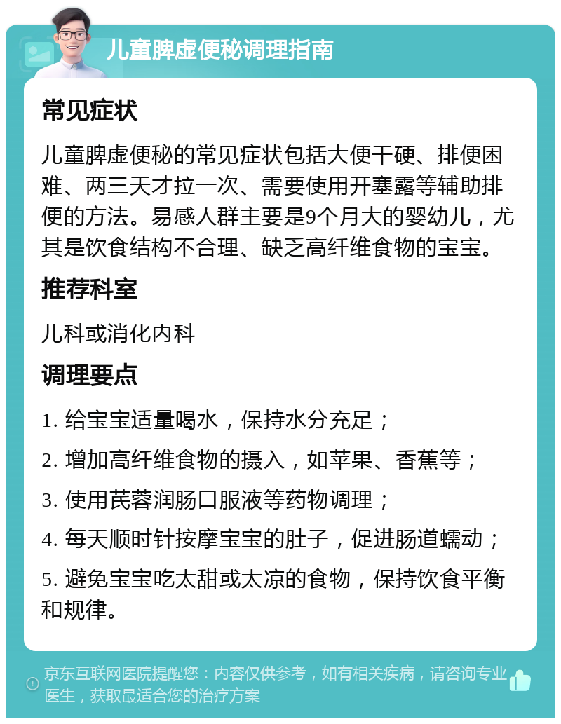 儿童脾虚便秘调理指南 常见症状 儿童脾虚便秘的常见症状包括大便干硬、排便困难、两三天才拉一次、需要使用开塞露等辅助排便的方法。易感人群主要是9个月大的婴幼儿，尤其是饮食结构不合理、缺乏高纤维食物的宝宝。 推荐科室 儿科或消化内科 调理要点 1. 给宝宝适量喝水，保持水分充足； 2. 增加高纤维食物的摄入，如苹果、香蕉等； 3. 使用芪蓉润肠口服液等药物调理； 4. 每天顺时针按摩宝宝的肚子，促进肠道蠕动； 5. 避免宝宝吃太甜或太凉的食物，保持饮食平衡和规律。