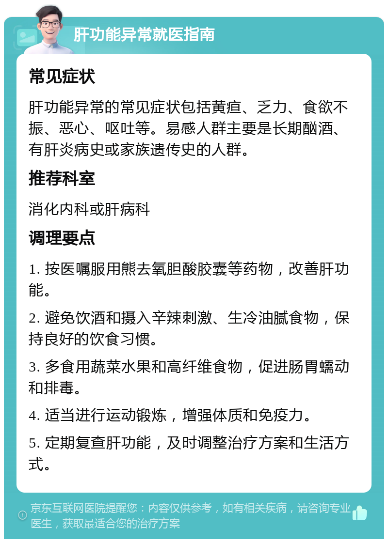 肝功能异常就医指南 常见症状 肝功能异常的常见症状包括黄疸、乏力、食欲不振、恶心、呕吐等。易感人群主要是长期酗酒、有肝炎病史或家族遗传史的人群。 推荐科室 消化内科或肝病科 调理要点 1. 按医嘱服用熊去氧胆酸胶囊等药物，改善肝功能。 2. 避免饮酒和摄入辛辣刺激、生冷油腻食物，保持良好的饮食习惯。 3. 多食用蔬菜水果和高纤维食物，促进肠胃蠕动和排毒。 4. 适当进行运动锻炼，增强体质和免疫力。 5. 定期复查肝功能，及时调整治疗方案和生活方式。