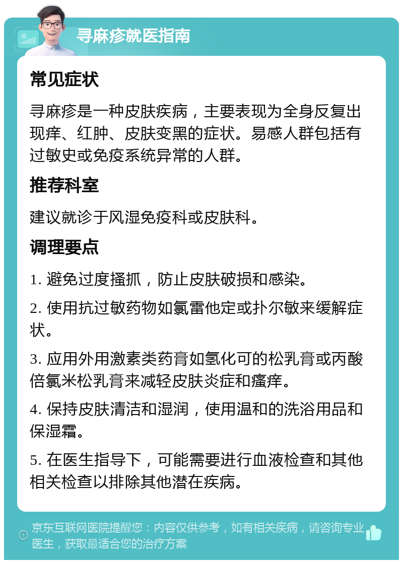 寻麻疹就医指南 常见症状 寻麻疹是一种皮肤疾病，主要表现为全身反复出现痒、红肿、皮肤变黑的症状。易感人群包括有过敏史或免疫系统异常的人群。 推荐科室 建议就诊于风湿免疫科或皮肤科。 调理要点 1. 避免过度搔抓，防止皮肤破损和感染。 2. 使用抗过敏药物如氯雷他定或扑尔敏来缓解症状。 3. 应用外用激素类药膏如氢化可的松乳膏或丙酸倍氯米松乳膏来减轻皮肤炎症和瘙痒。 4. 保持皮肤清洁和湿润，使用温和的洗浴用品和保湿霜。 5. 在医生指导下，可能需要进行血液检查和其他相关检查以排除其他潜在疾病。