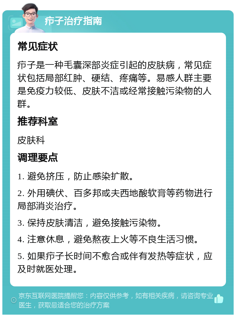 疖子治疗指南 常见症状 疖子是一种毛囊深部炎症引起的皮肤病，常见症状包括局部红肿、硬结、疼痛等。易感人群主要是免疫力较低、皮肤不洁或经常接触污染物的人群。 推荐科室 皮肤科 调理要点 1. 避免挤压，防止感染扩散。 2. 外用碘伏、百多邦或夫西地酸软膏等药物进行局部消炎治疗。 3. 保持皮肤清洁，避免接触污染物。 4. 注意休息，避免熬夜上火等不良生活习惯。 5. 如果疖子长时间不愈合或伴有发热等症状，应及时就医处理。