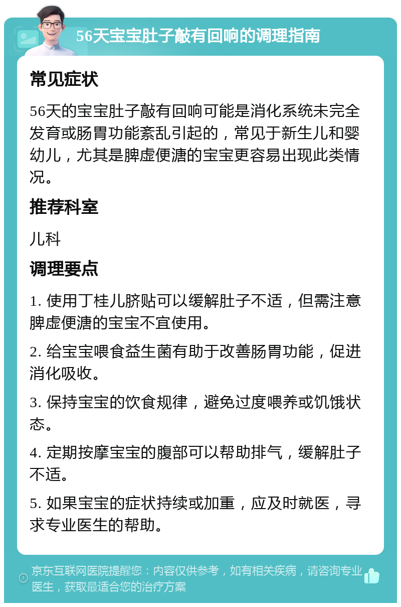 56天宝宝肚子敲有回响的调理指南 常见症状 56天的宝宝肚子敲有回响可能是消化系统未完全发育或肠胃功能紊乱引起的，常见于新生儿和婴幼儿，尤其是脾虚便溏的宝宝更容易出现此类情况。 推荐科室 儿科 调理要点 1. 使用丁桂儿脐贴可以缓解肚子不适，但需注意脾虚便溏的宝宝不宜使用。 2. 给宝宝喂食益生菌有助于改善肠胃功能，促进消化吸收。 3. 保持宝宝的饮食规律，避免过度喂养或饥饿状态。 4. 定期按摩宝宝的腹部可以帮助排气，缓解肚子不适。 5. 如果宝宝的症状持续或加重，应及时就医，寻求专业医生的帮助。