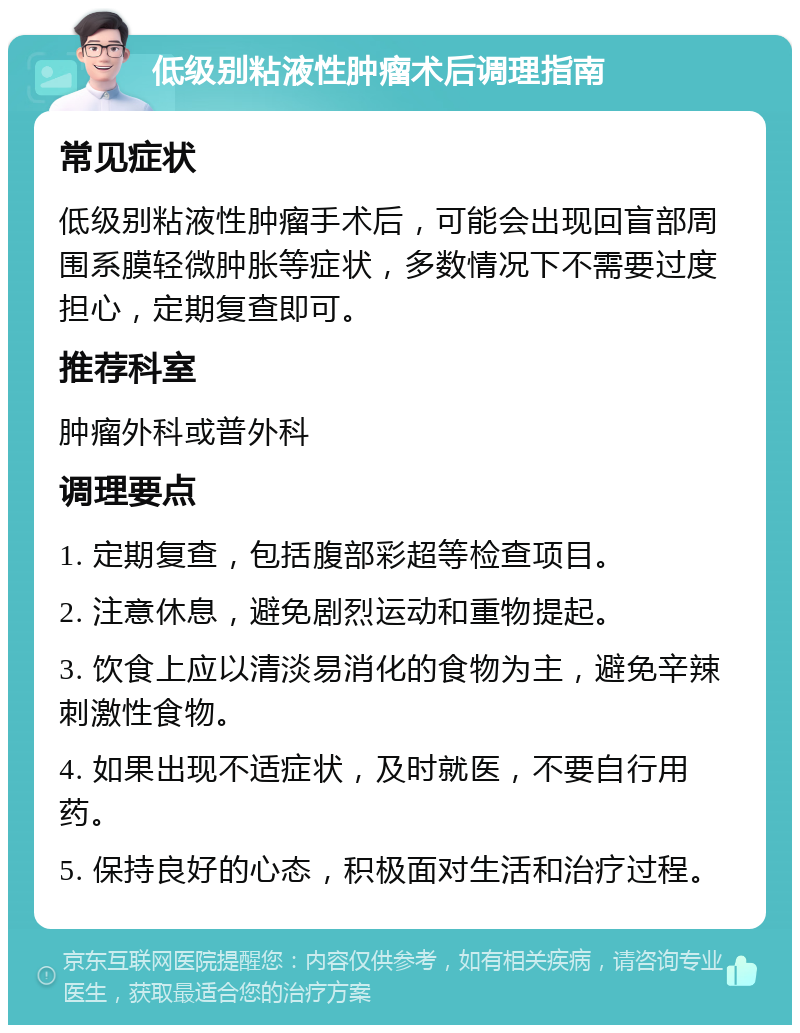 低级别粘液性肿瘤术后调理指南 常见症状 低级别粘液性肿瘤手术后，可能会出现回盲部周围系膜轻微肿胀等症状，多数情况下不需要过度担心，定期复查即可。 推荐科室 肿瘤外科或普外科 调理要点 1. 定期复查，包括腹部彩超等检查项目。 2. 注意休息，避免剧烈运动和重物提起。 3. 饮食上应以清淡易消化的食物为主，避免辛辣刺激性食物。 4. 如果出现不适症状，及时就医，不要自行用药。 5. 保持良好的心态，积极面对生活和治疗过程。