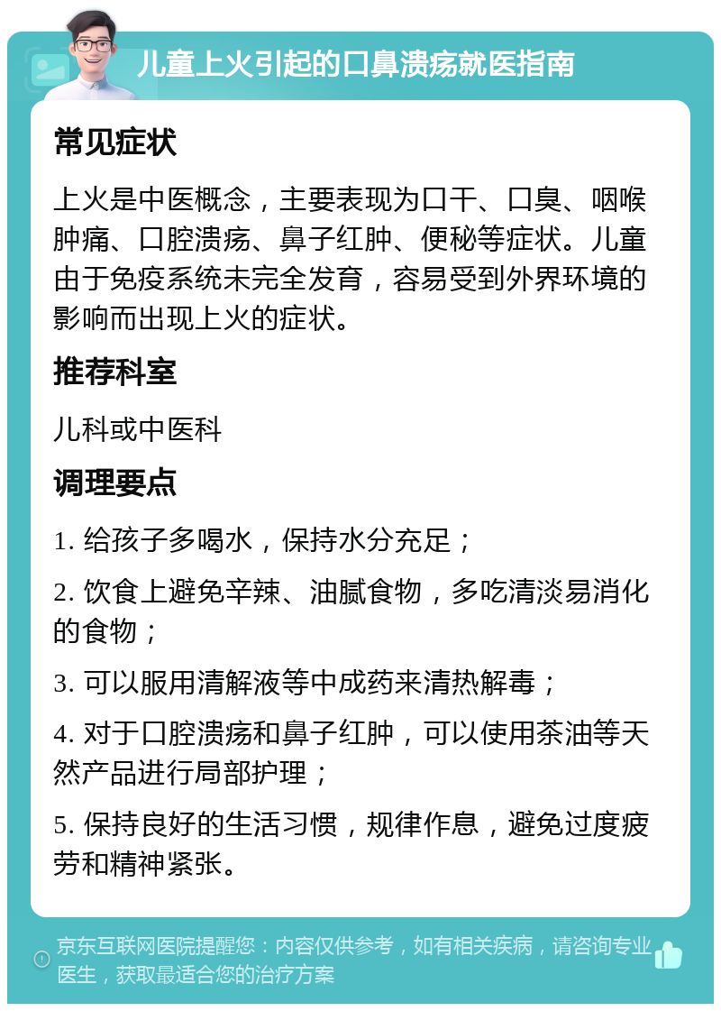 儿童上火引起的口鼻溃疡就医指南 常见症状 上火是中医概念，主要表现为口干、口臭、咽喉肿痛、口腔溃疡、鼻子红肿、便秘等症状。儿童由于免疫系统未完全发育，容易受到外界环境的影响而出现上火的症状。 推荐科室 儿科或中医科 调理要点 1. 给孩子多喝水，保持水分充足； 2. 饮食上避免辛辣、油腻食物，多吃清淡易消化的食物； 3. 可以服用清解液等中成药来清热解毒； 4. 对于口腔溃疡和鼻子红肿，可以使用茶油等天然产品进行局部护理； 5. 保持良好的生活习惯，规律作息，避免过度疲劳和精神紧张。