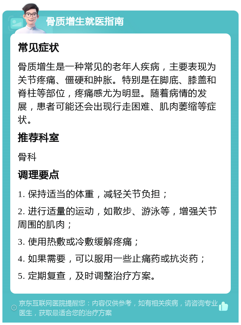 骨质增生就医指南 常见症状 骨质增生是一种常见的老年人疾病，主要表现为关节疼痛、僵硬和肿胀。特别是在脚底、膝盖和脊柱等部位，疼痛感尤为明显。随着病情的发展，患者可能还会出现行走困难、肌肉萎缩等症状。 推荐科室 骨科 调理要点 1. 保持适当的体重，减轻关节负担； 2. 进行适量的运动，如散步、游泳等，增强关节周围的肌肉； 3. 使用热敷或冷敷缓解疼痛； 4. 如果需要，可以服用一些止痛药或抗炎药； 5. 定期复查，及时调整治疗方案。