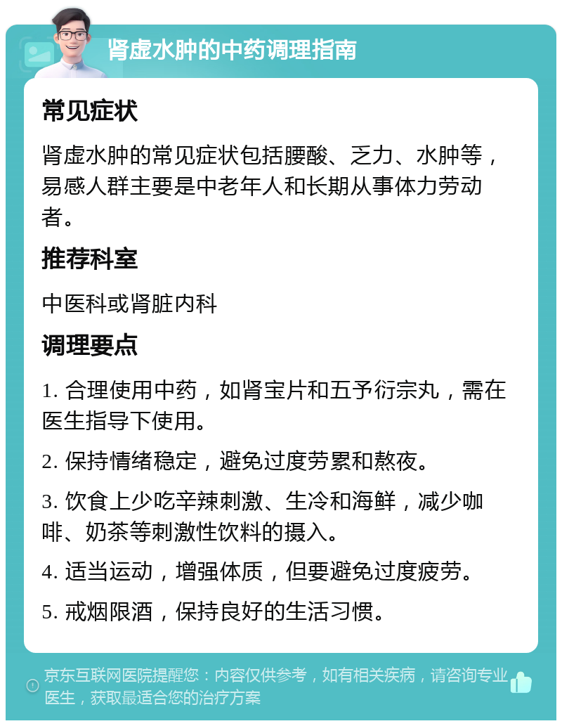 肾虚水肿的中药调理指南 常见症状 肾虚水肿的常见症状包括腰酸、乏力、水肿等，易感人群主要是中老年人和长期从事体力劳动者。 推荐科室 中医科或肾脏内科 调理要点 1. 合理使用中药，如肾宝片和五予衍宗丸，需在医生指导下使用。 2. 保持情绪稳定，避免过度劳累和熬夜。 3. 饮食上少吃辛辣刺激、生冷和海鲜，减少咖啡、奶茶等刺激性饮料的摄入。 4. 适当运动，增强体质，但要避免过度疲劳。 5. 戒烟限酒，保持良好的生活习惯。