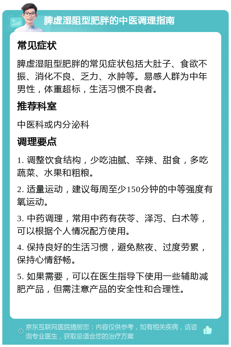 脾虚湿阻型肥胖的中医调理指南 常见症状 脾虚湿阻型肥胖的常见症状包括大肚子、食欲不振、消化不良、乏力、水肿等。易感人群为中年男性，体重超标，生活习惯不良者。 推荐科室 中医科或内分泌科 调理要点 1. 调整饮食结构，少吃油腻、辛辣、甜食，多吃蔬菜、水果和粗粮。 2. 适量运动，建议每周至少150分钟的中等强度有氧运动。 3. 中药调理，常用中药有茯苓、泽泻、白术等，可以根据个人情况配方使用。 4. 保持良好的生活习惯，避免熬夜、过度劳累，保持心情舒畅。 5. 如果需要，可以在医生指导下使用一些辅助减肥产品，但需注意产品的安全性和合理性。