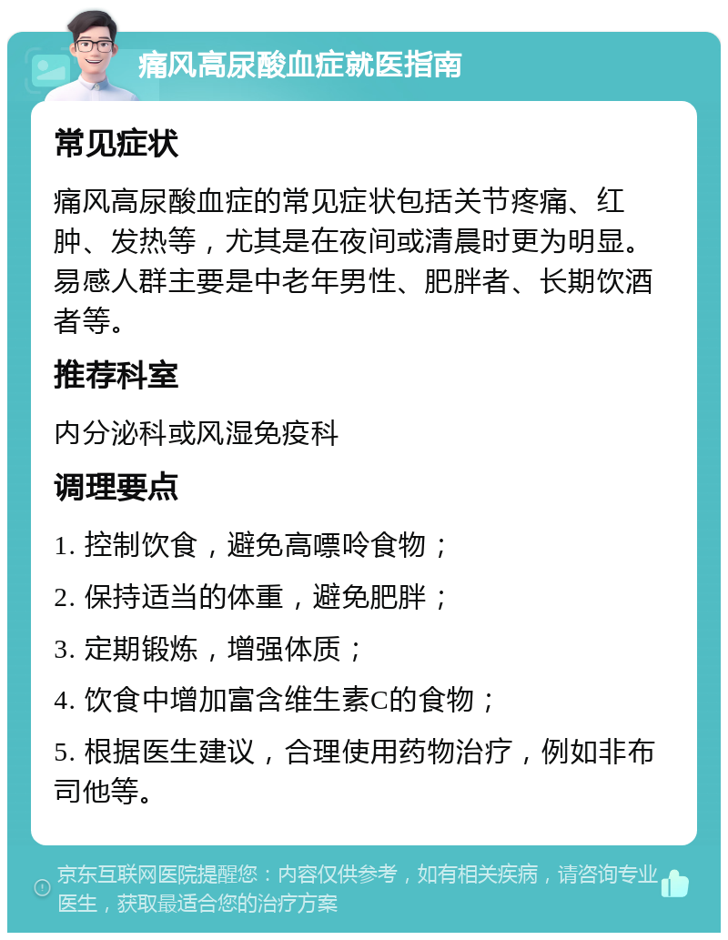 痛风高尿酸血症就医指南 常见症状 痛风高尿酸血症的常见症状包括关节疼痛、红肿、发热等，尤其是在夜间或清晨时更为明显。易感人群主要是中老年男性、肥胖者、长期饮酒者等。 推荐科室 内分泌科或风湿免疫科 调理要点 1. 控制饮食，避免高嘌呤食物； 2. 保持适当的体重，避免肥胖； 3. 定期锻炼，增强体质； 4. 饮食中增加富含维生素C的食物； 5. 根据医生建议，合理使用药物治疗，例如非布司他等。