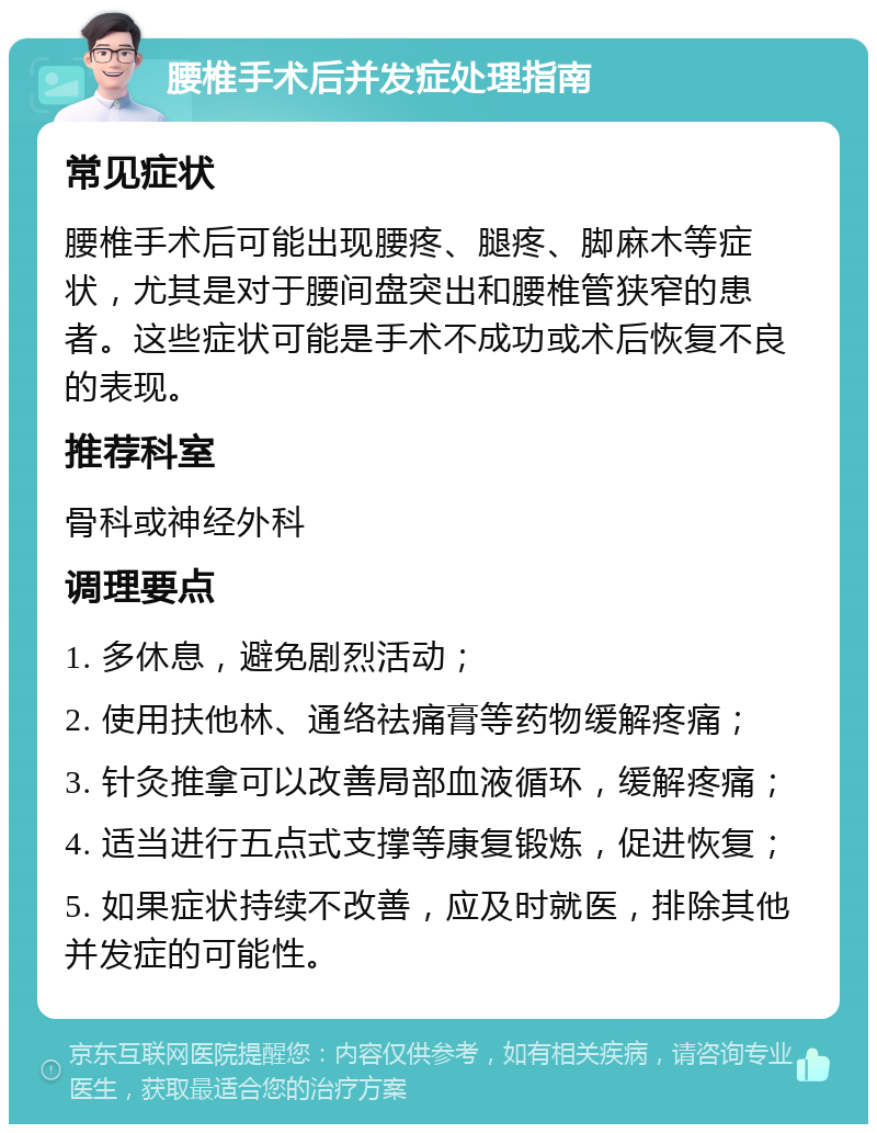 腰椎手术后并发症处理指南 常见症状 腰椎手术后可能出现腰疼、腿疼、脚麻木等症状，尤其是对于腰间盘突出和腰椎管狭窄的患者。这些症状可能是手术不成功或术后恢复不良的表现。 推荐科室 骨科或神经外科 调理要点 1. 多休息，避免剧烈活动； 2. 使用扶他林、通络祛痛膏等药物缓解疼痛； 3. 针灸推拿可以改善局部血液循环，缓解疼痛； 4. 适当进行五点式支撑等康复锻炼，促进恢复； 5. 如果症状持续不改善，应及时就医，排除其他并发症的可能性。