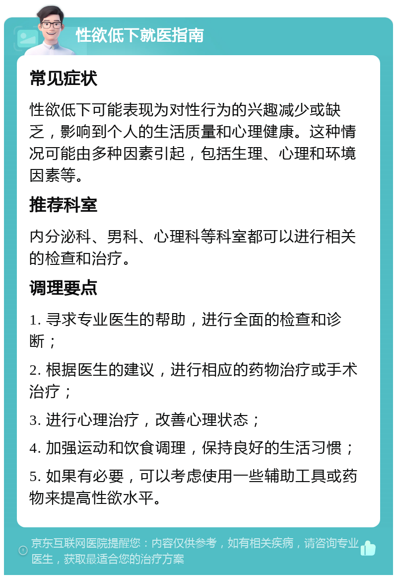 性欲低下就医指南 常见症状 性欲低下可能表现为对性行为的兴趣减少或缺乏，影响到个人的生活质量和心理健康。这种情况可能由多种因素引起，包括生理、心理和环境因素等。 推荐科室 内分泌科、男科、心理科等科室都可以进行相关的检查和治疗。 调理要点 1. 寻求专业医生的帮助，进行全面的检查和诊断； 2. 根据医生的建议，进行相应的药物治疗或手术治疗； 3. 进行心理治疗，改善心理状态； 4. 加强运动和饮食调理，保持良好的生活习惯； 5. 如果有必要，可以考虑使用一些辅助工具或药物来提高性欲水平。