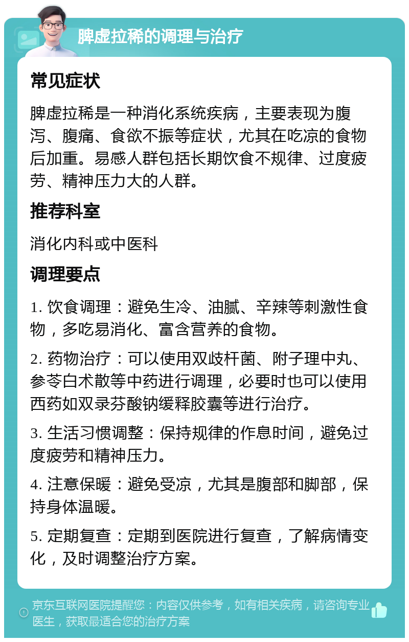 脾虚拉稀的调理与治疗 常见症状 脾虚拉稀是一种消化系统疾病，主要表现为腹泻、腹痛、食欲不振等症状，尤其在吃凉的食物后加重。易感人群包括长期饮食不规律、过度疲劳、精神压力大的人群。 推荐科室 消化内科或中医科 调理要点 1. 饮食调理：避免生冷、油腻、辛辣等刺激性食物，多吃易消化、富含营养的食物。 2. 药物治疗：可以使用双歧杆菌、附子理中丸、参苓白术散等中药进行调理，必要时也可以使用西药如双录芬酸钠缓释胶囊等进行治疗。 3. 生活习惯调整：保持规律的作息时间，避免过度疲劳和精神压力。 4. 注意保暖：避免受凉，尤其是腹部和脚部，保持身体温暖。 5. 定期复查：定期到医院进行复查，了解病情变化，及时调整治疗方案。