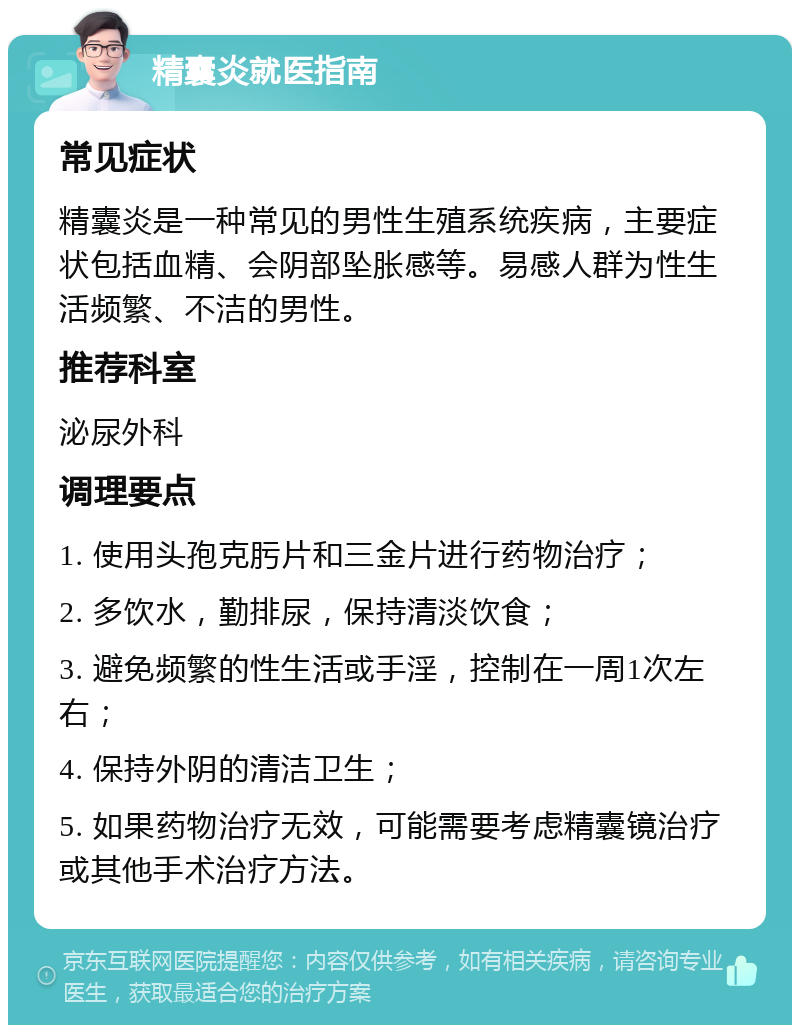 精囊炎就医指南 常见症状 精囊炎是一种常见的男性生殖系统疾病，主要症状包括血精、会阴部坠胀感等。易感人群为性生活频繁、不洁的男性。 推荐科室 泌尿外科 调理要点 1. 使用头孢克肟片和三金片进行药物治疗； 2. 多饮水，勤排尿，保持清淡饮食； 3. 避免频繁的性生活或手淫，控制在一周1次左右； 4. 保持外阴的清洁卫生； 5. 如果药物治疗无效，可能需要考虑精囊镜治疗或其他手术治疗方法。