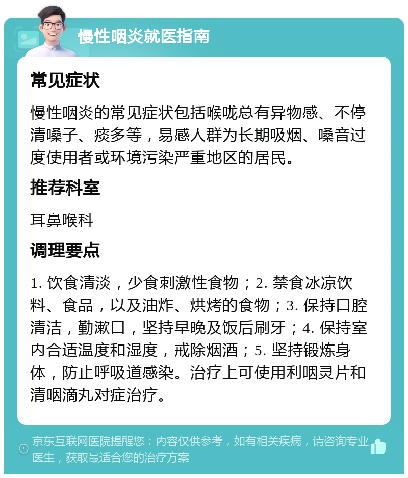 慢性咽炎就医指南 常见症状 慢性咽炎的常见症状包括喉咙总有异物感、不停清嗓子、痰多等，易感人群为长期吸烟、嗓音过度使用者或环境污染严重地区的居民。 推荐科室 耳鼻喉科 调理要点 1. 饮食清淡，少食刺激性食物；2. 禁食冰凉饮料、食品，以及油炸、烘烤的食物；3. 保持口腔清洁，勤漱口，坚持早晚及饭后刷牙；4. 保持室内合适温度和湿度，戒除烟酒；5. 坚持锻炼身体，防止呼吸道感染。治疗上可使用利咽灵片和清咽滴丸对症治疗。