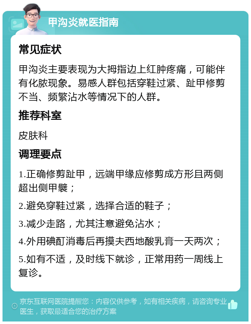 甲沟炎就医指南 常见症状 甲沟炎主要表现为大拇指边上红肿疼痛，可能伴有化脓现象。易感人群包括穿鞋过紧、趾甲修剪不当、频繁沾水等情况下的人群。 推荐科室 皮肤科 调理要点 1.正确修剪趾甲，远端甲缘应修剪成方形且两侧超出侧甲襞； 2.避免穿鞋过紧，选择合适的鞋子； 3.减少走路，尤其注意避免沾水； 4.外用碘酊消毒后再摸夫西地酸乳膏一天两次； 5.如有不适，及时线下就诊，正常用药一周线上复诊。