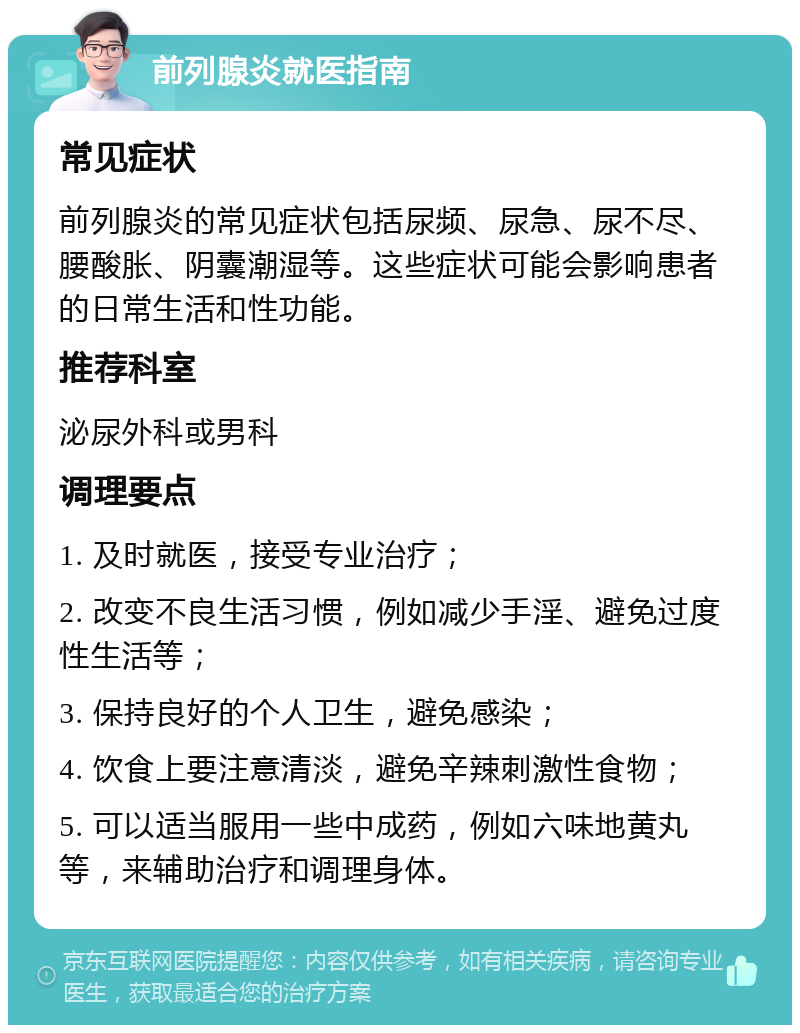 前列腺炎就医指南 常见症状 前列腺炎的常见症状包括尿频、尿急、尿不尽、腰酸胀、阴囊潮湿等。这些症状可能会影响患者的日常生活和性功能。 推荐科室 泌尿外科或男科 调理要点 1. 及时就医，接受专业治疗； 2. 改变不良生活习惯，例如减少手淫、避免过度性生活等； 3. 保持良好的个人卫生，避免感染； 4. 饮食上要注意清淡，避免辛辣刺激性食物； 5. 可以适当服用一些中成药，例如六味地黄丸等，来辅助治疗和调理身体。