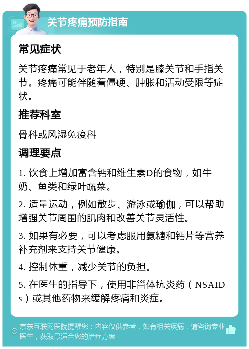 关节疼痛预防指南 常见症状 关节疼痛常见于老年人，特别是膝关节和手指关节。疼痛可能伴随着僵硬、肿胀和活动受限等症状。 推荐科室 骨科或风湿免疫科 调理要点 1. 饮食上增加富含钙和维生素D的食物，如牛奶、鱼类和绿叶蔬菜。 2. 适量运动，例如散步、游泳或瑜伽，可以帮助增强关节周围的肌肉和改善关节灵活性。 3. 如果有必要，可以考虑服用氨糖和钙片等营养补充剂来支持关节健康。 4. 控制体重，减少关节的负担。 5. 在医生的指导下，使用非甾体抗炎药（NSAIDs）或其他药物来缓解疼痛和炎症。