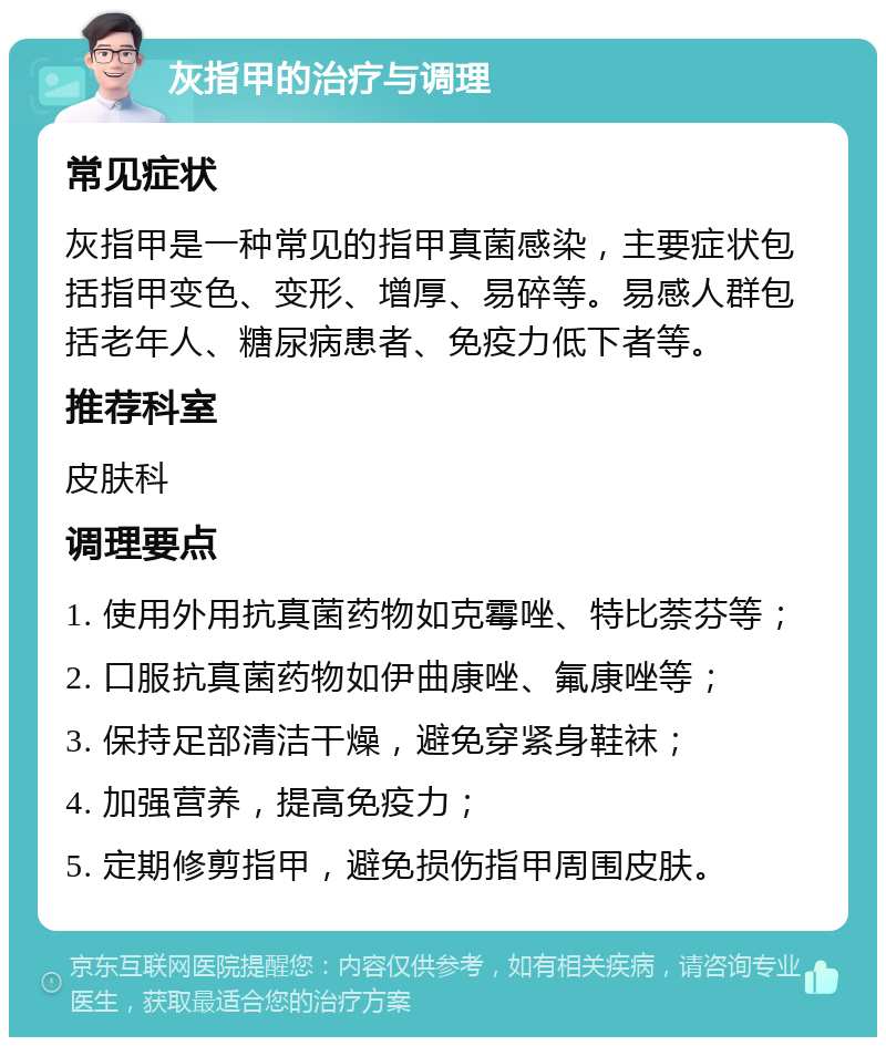 灰指甲的治疗与调理 常见症状 灰指甲是一种常见的指甲真菌感染，主要症状包括指甲变色、变形、增厚、易碎等。易感人群包括老年人、糖尿病患者、免疫力低下者等。 推荐科室 皮肤科 调理要点 1. 使用外用抗真菌药物如克霉唑、特比萘芬等； 2. 口服抗真菌药物如伊曲康唑、氟康唑等； 3. 保持足部清洁干燥，避免穿紧身鞋袜； 4. 加强营养，提高免疫力； 5. 定期修剪指甲，避免损伤指甲周围皮肤。