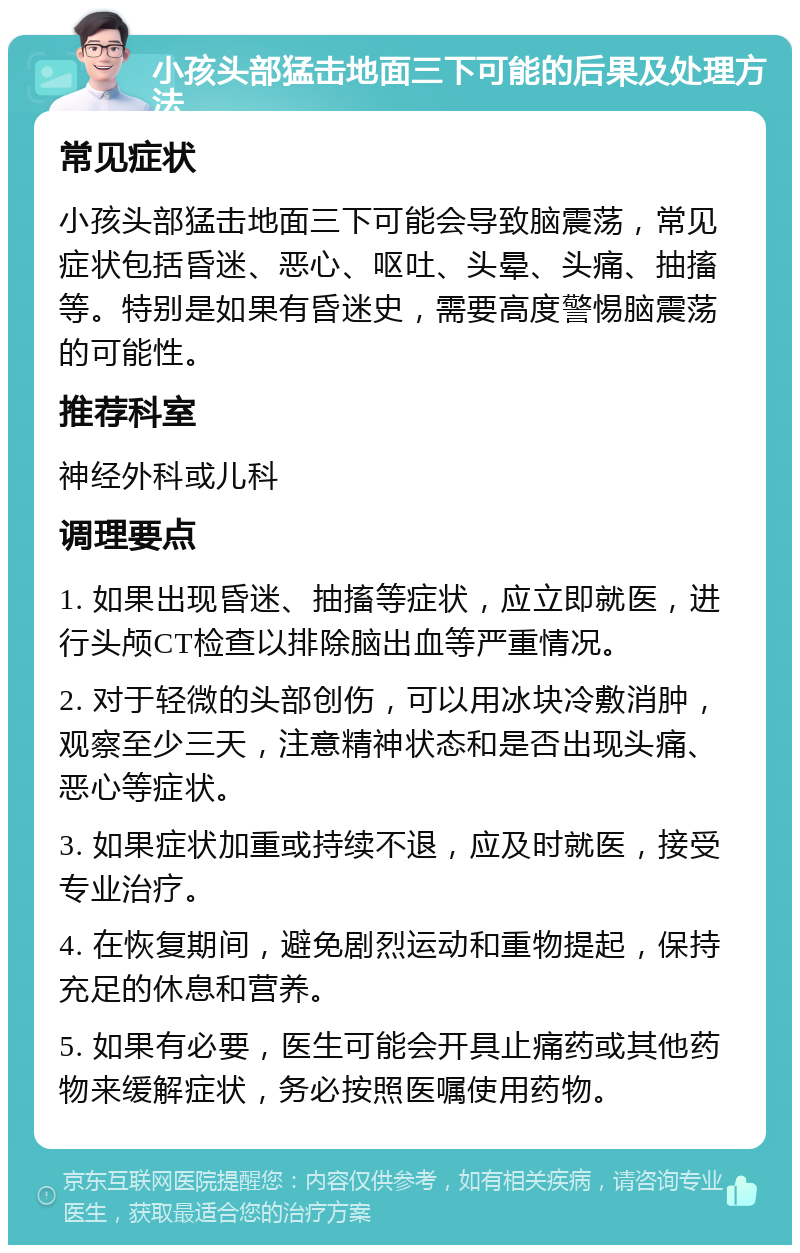 小孩头部猛击地面三下可能的后果及处理方法 常见症状 小孩头部猛击地面三下可能会导致脑震荡，常见症状包括昏迷、恶心、呕吐、头晕、头痛、抽搐等。特别是如果有昏迷史，需要高度警惕脑震荡的可能性。 推荐科室 神经外科或儿科 调理要点 1. 如果出现昏迷、抽搐等症状，应立即就医，进行头颅CT检查以排除脑出血等严重情况。 2. 对于轻微的头部创伤，可以用冰块冷敷消肿，观察至少三天，注意精神状态和是否出现头痛、恶心等症状。 3. 如果症状加重或持续不退，应及时就医，接受专业治疗。 4. 在恢复期间，避免剧烈运动和重物提起，保持充足的休息和营养。 5. 如果有必要，医生可能会开具止痛药或其他药物来缓解症状，务必按照医嘱使用药物。