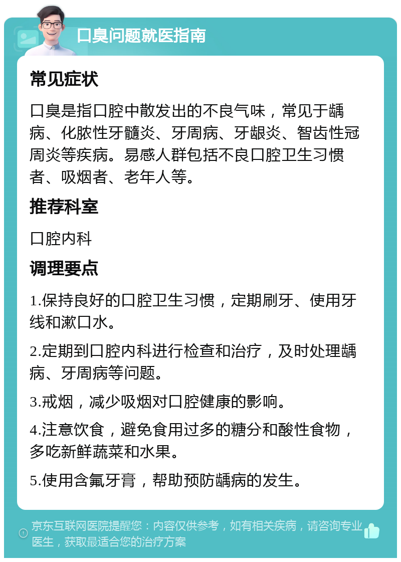 口臭问题就医指南 常见症状 口臭是指口腔中散发出的不良气味，常见于龋病、化脓性牙髓炎、牙周病、牙龈炎、智齿性冠周炎等疾病。易感人群包括不良口腔卫生习惯者、吸烟者、老年人等。 推荐科室 口腔内科 调理要点 1.保持良好的口腔卫生习惯，定期刷牙、使用牙线和漱口水。 2.定期到口腔内科进行检查和治疗，及时处理龋病、牙周病等问题。 3.戒烟，减少吸烟对口腔健康的影响。 4.注意饮食，避免食用过多的糖分和酸性食物，多吃新鲜蔬菜和水果。 5.使用含氟牙膏，帮助预防龋病的发生。