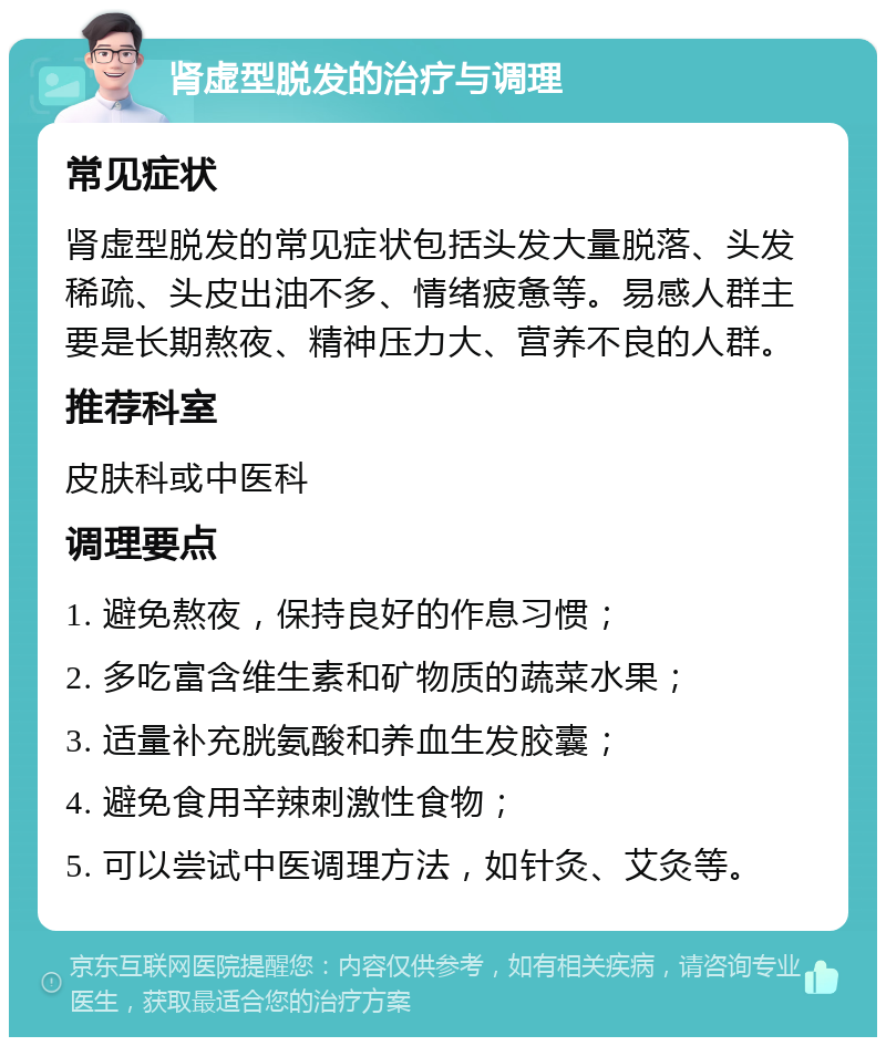 肾虚型脱发的治疗与调理 常见症状 肾虚型脱发的常见症状包括头发大量脱落、头发稀疏、头皮出油不多、情绪疲惫等。易感人群主要是长期熬夜、精神压力大、营养不良的人群。 推荐科室 皮肤科或中医科 调理要点 1. 避免熬夜，保持良好的作息习惯； 2. 多吃富含维生素和矿物质的蔬菜水果； 3. 适量补充胱氨酸和养血生发胶囊； 4. 避免食用辛辣刺激性食物； 5. 可以尝试中医调理方法，如针灸、艾灸等。