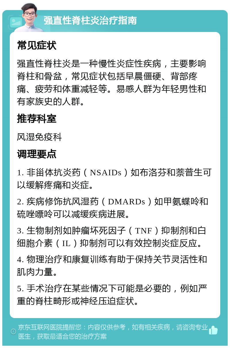 强直性脊柱炎治疗指南 常见症状 强直性脊柱炎是一种慢性炎症性疾病，主要影响脊柱和骨盆，常见症状包括早晨僵硬、背部疼痛、疲劳和体重减轻等。易感人群为年轻男性和有家族史的人群。 推荐科室 风湿免疫科 调理要点 1. 非甾体抗炎药（NSAIDs）如布洛芬和萘普生可以缓解疼痛和炎症。 2. 疾病修饰抗风湿药（DMARDs）如甲氨蝶呤和硫唑嘌呤可以减缓疾病进展。 3. 生物制剂如肿瘤坏死因子（TNF）抑制剂和白细胞介素（IL）抑制剂可以有效控制炎症反应。 4. 物理治疗和康复训练有助于保持关节灵活性和肌肉力量。 5. 手术治疗在某些情况下可能是必要的，例如严重的脊柱畸形或神经压迫症状。