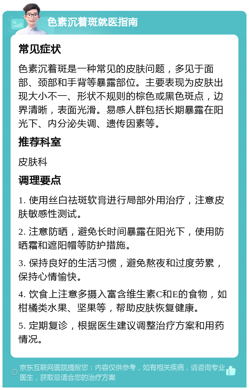 色素沉着斑就医指南 常见症状 色素沉着斑是一种常见的皮肤问题，多见于面部、颈部和手背等暴露部位。主要表现为皮肤出现大小不一、形状不规则的棕色或黑色斑点，边界清晰，表面光滑。易感人群包括长期暴露在阳光下、内分泌失调、遗传因素等。 推荐科室 皮肤科 调理要点 1. 使用丝白祛斑软膏进行局部外用治疗，注意皮肤敏感性测试。 2. 注意防晒，避免长时间暴露在阳光下，使用防晒霜和遮阳帽等防护措施。 3. 保持良好的生活习惯，避免熬夜和过度劳累，保持心情愉快。 4. 饮食上注意多摄入富含维生素C和E的食物，如柑橘类水果、坚果等，帮助皮肤恢复健康。 5. 定期复诊，根据医生建议调整治疗方案和用药情况。