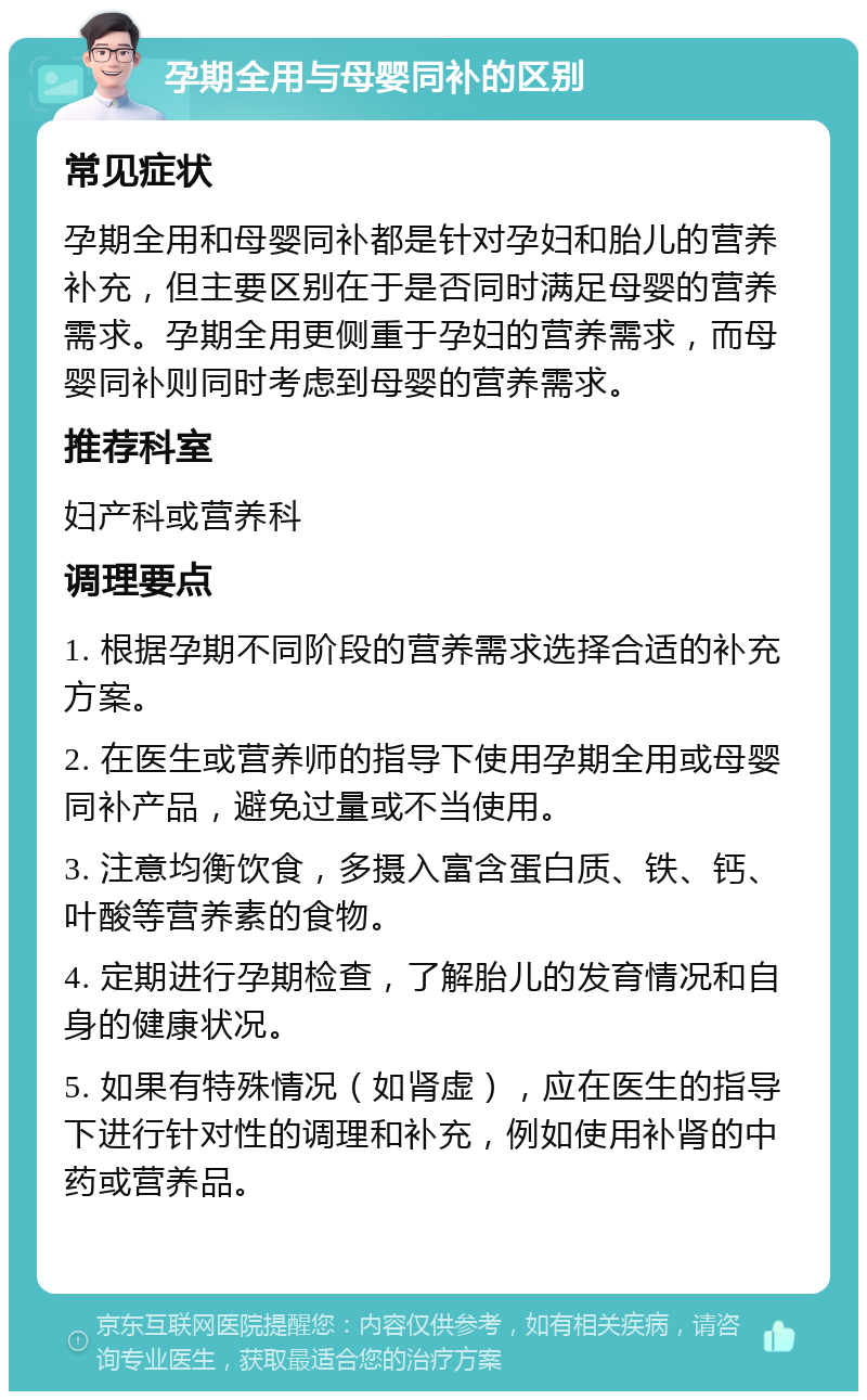 孕期全用与母婴同补的区别 常见症状 孕期全用和母婴同补都是针对孕妇和胎儿的营养补充，但主要区别在于是否同时满足母婴的营养需求。孕期全用更侧重于孕妇的营养需求，而母婴同补则同时考虑到母婴的营养需求。 推荐科室 妇产科或营养科 调理要点 1. 根据孕期不同阶段的营养需求选择合适的补充方案。 2. 在医生或营养师的指导下使用孕期全用或母婴同补产品，避免过量或不当使用。 3. 注意均衡饮食，多摄入富含蛋白质、铁、钙、叶酸等营养素的食物。 4. 定期进行孕期检查，了解胎儿的发育情况和自身的健康状况。 5. 如果有特殊情况（如肾虚），应在医生的指导下进行针对性的调理和补充，例如使用补肾的中药或营养品。