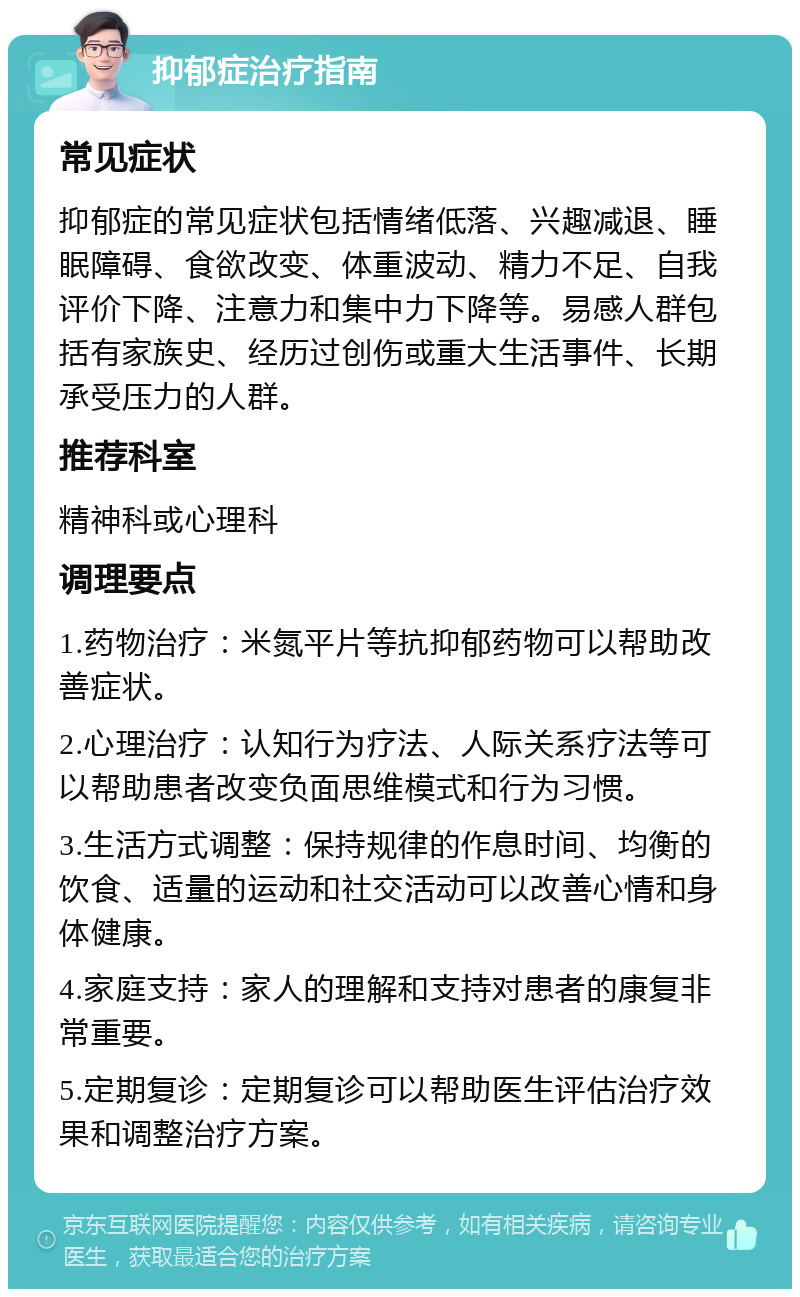 抑郁症治疗指南 常见症状 抑郁症的常见症状包括情绪低落、兴趣减退、睡眠障碍、食欲改变、体重波动、精力不足、自我评价下降、注意力和集中力下降等。易感人群包括有家族史、经历过创伤或重大生活事件、长期承受压力的人群。 推荐科室 精神科或心理科 调理要点 1.药物治疗：米氮平片等抗抑郁药物可以帮助改善症状。 2.心理治疗：认知行为疗法、人际关系疗法等可以帮助患者改变负面思维模式和行为习惯。 3.生活方式调整：保持规律的作息时间、均衡的饮食、适量的运动和社交活动可以改善心情和身体健康。 4.家庭支持：家人的理解和支持对患者的康复非常重要。 5.定期复诊：定期复诊可以帮助医生评估治疗效果和调整治疗方案。