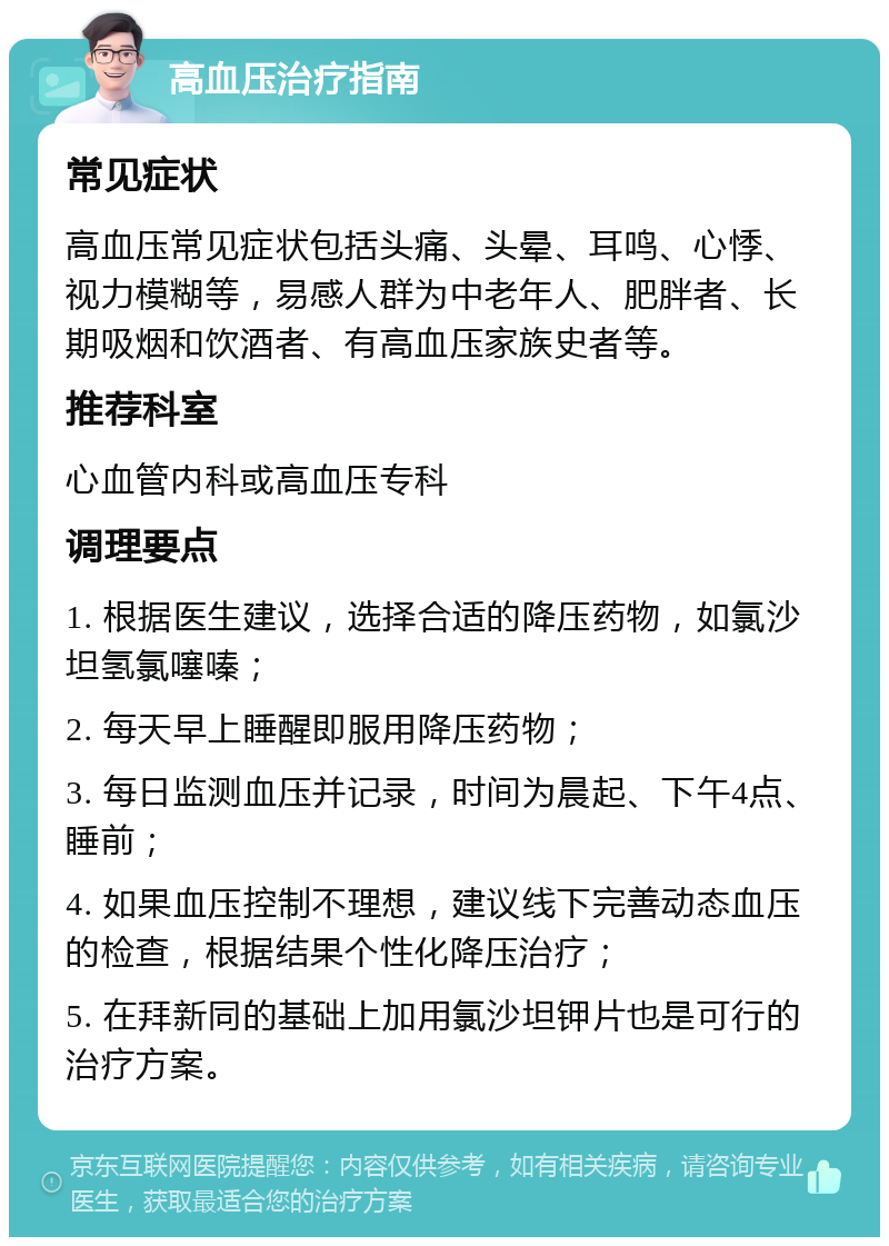 高血压治疗指南 常见症状 高血压常见症状包括头痛、头晕、耳鸣、心悸、视力模糊等，易感人群为中老年人、肥胖者、长期吸烟和饮酒者、有高血压家族史者等。 推荐科室 心血管内科或高血压专科 调理要点 1. 根据医生建议，选择合适的降压药物，如氯沙坦氢氯噻嗪； 2. 每天早上睡醒即服用降压药物； 3. 每日监测血压并记录，时间为晨起、下午4点、睡前； 4. 如果血压控制不理想，建议线下完善动态血压的检查，根据结果个性化降压治疗； 5. 在拜新同的基础上加用氯沙坦钾片也是可行的治疗方案。