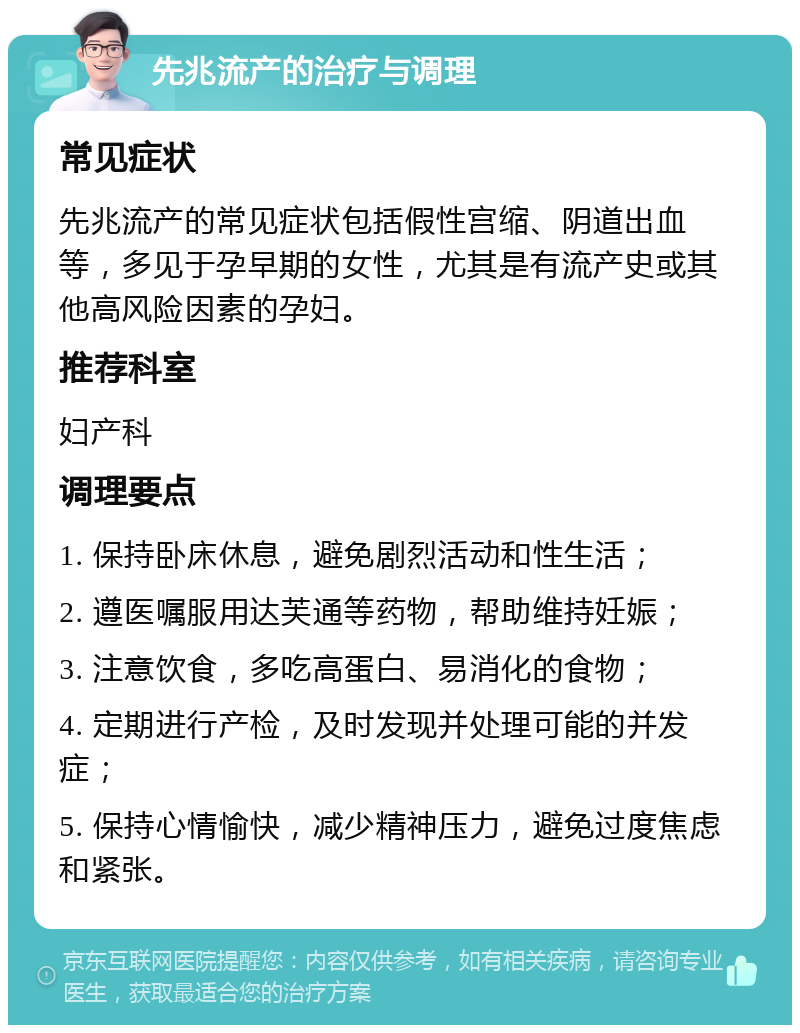 先兆流产的治疗与调理 常见症状 先兆流产的常见症状包括假性宫缩、阴道出血等，多见于孕早期的女性，尤其是有流产史或其他高风险因素的孕妇。 推荐科室 妇产科 调理要点 1. 保持卧床休息，避免剧烈活动和性生活； 2. 遵医嘱服用达芙通等药物，帮助维持妊娠； 3. 注意饮食，多吃高蛋白、易消化的食物； 4. 定期进行产检，及时发现并处理可能的并发症； 5. 保持心情愉快，减少精神压力，避免过度焦虑和紧张。